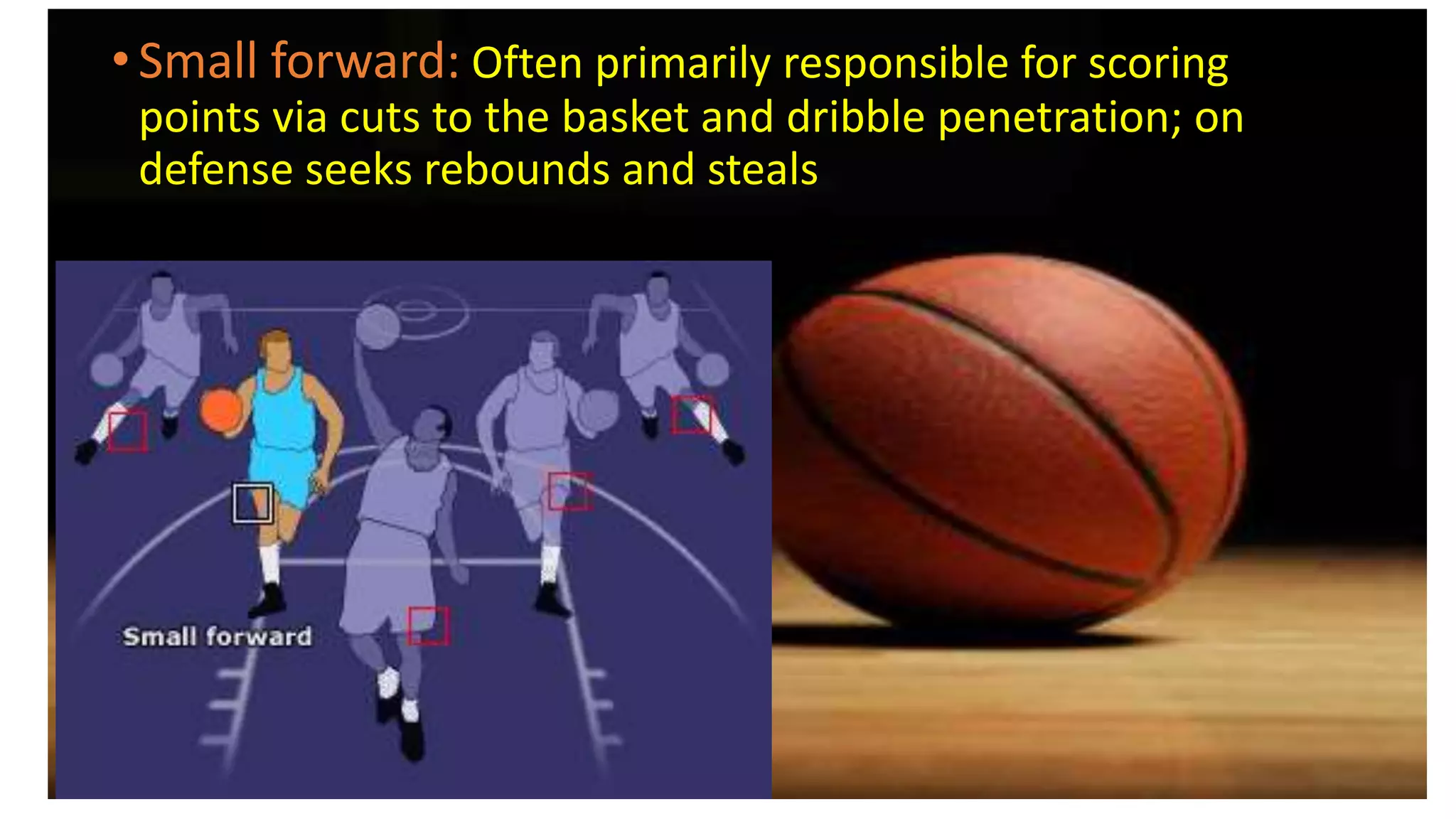 • Small forward: Often primarily responsible for scoring
points via cuts to the basket and dribble penetration; on
defense seeks rebounds and steals
 