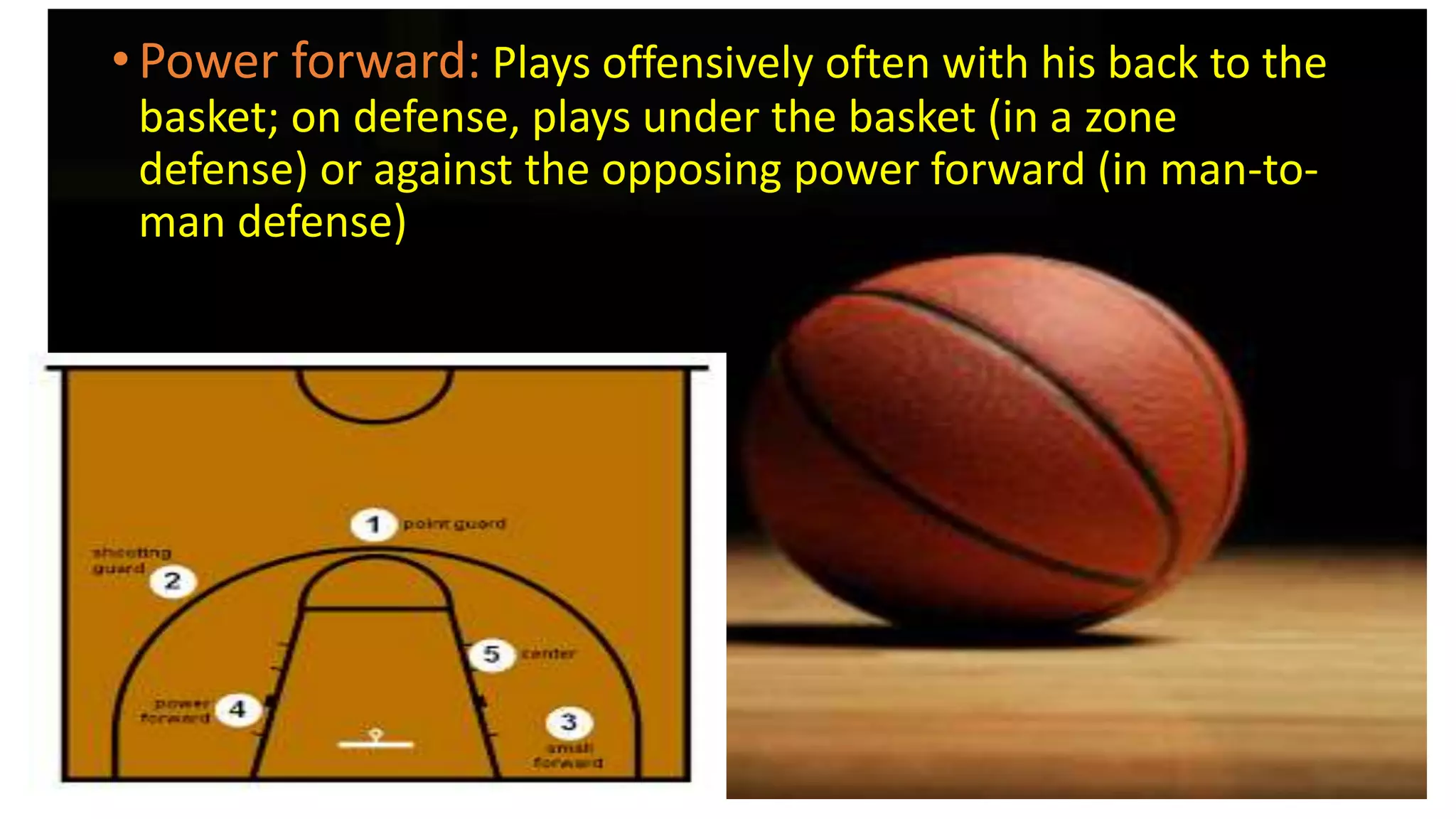 • Power forward: Plays offensively often with his back to the
basket; on defense, plays under the basket (in a zone
defense) or against the opposing power forward (in man-to-
man defense)
 