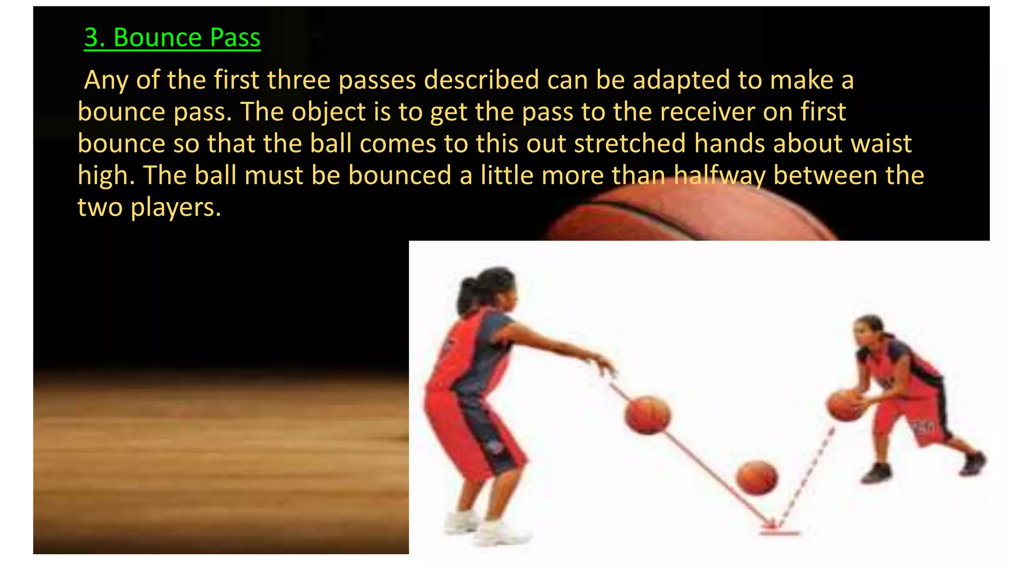 3. Bounce Pass
Any of the first three passes described can be adapted to make a
bounce pass. The object is to get the pass to the receiver on first
bounce so that the ball comes to this out stretched hands about waist
high. The ball must be bounced a little more than halfway between the
two players.
 