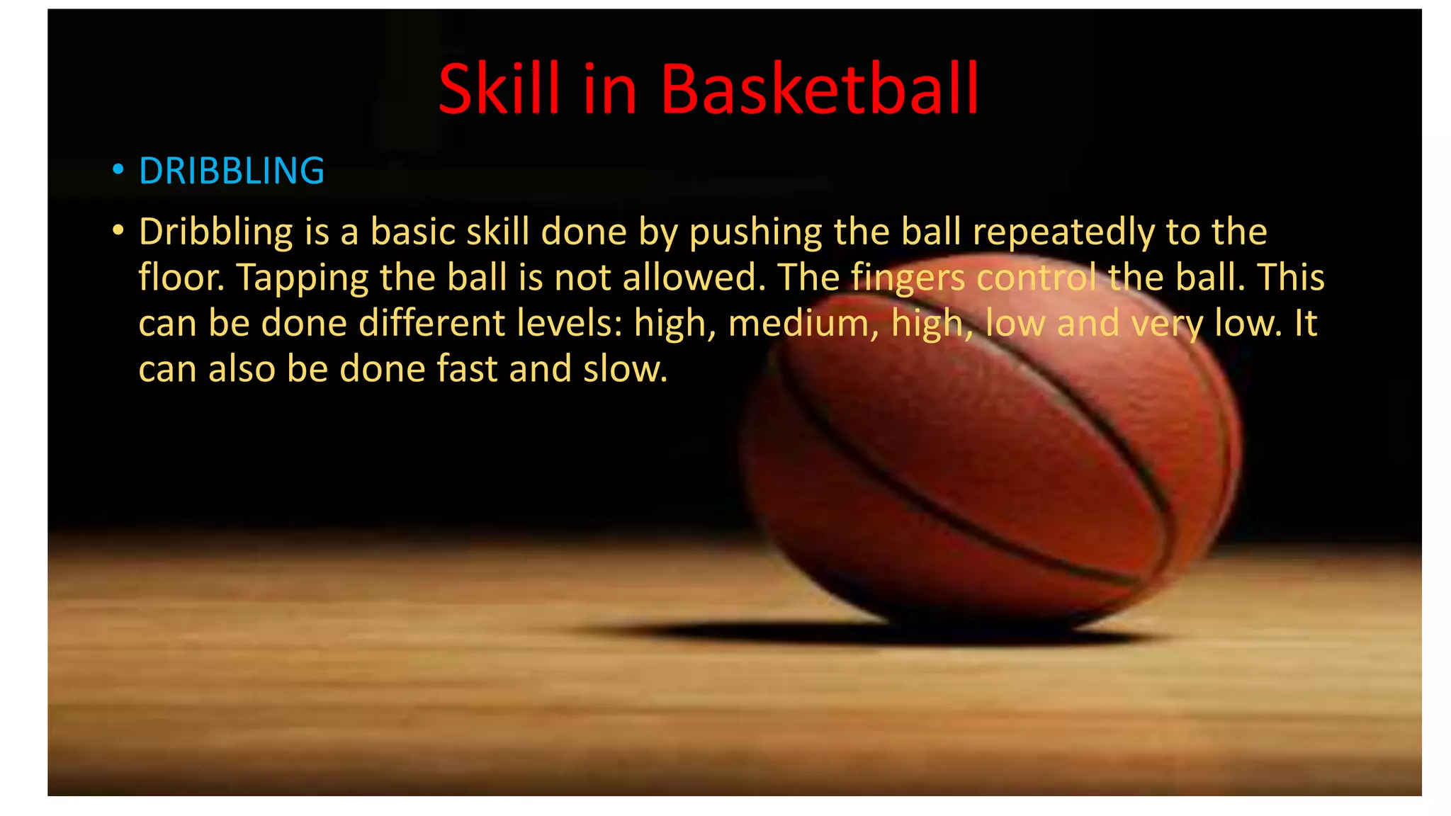Skill in Basketball
• DRIBBLING
• Dribbling is a basic skill done by pushing the ball repeatedly to the
floor. Tapping the ball is not allowed. The fingers control the ball. This
can be done different levels: high, medium, high, low and very low. It
can also be done fast and slow.
 