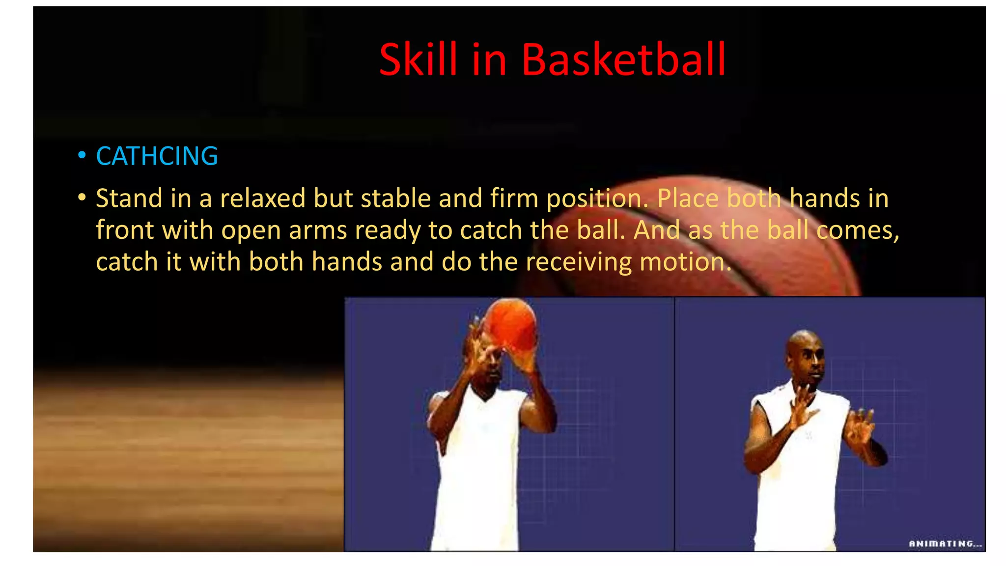 Skill in Basketball
• CATHCING
• Stand in a relaxed but stable and firm position. Place both hands in
front with open arms ready to catch the ball. And as the ball comes,
catch it with both hands and do the receiving motion.
 