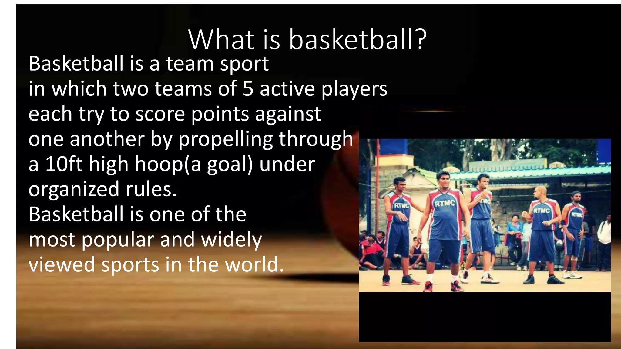 Basketball is a team sport
in which two teams of 5 active players
each try to score points against
one another by propelling through
a 10ft high hoop(a goal) under
organized rules.
Basketball is one of the
most popular and widely
viewed sports in the world.
What is basketball?
 