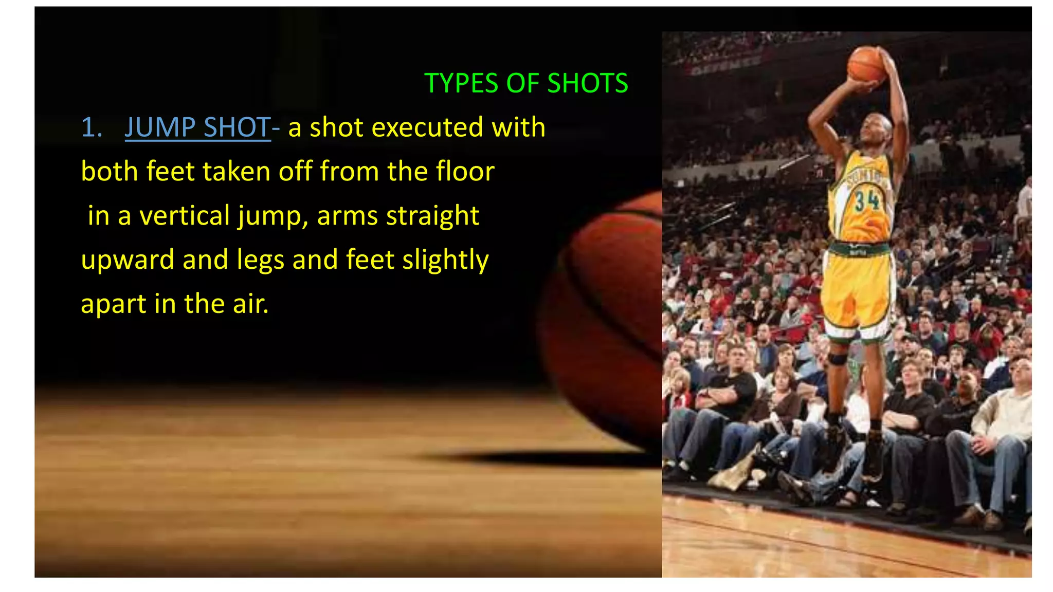 TYPES OF SHOTS
1. JUMP SHOT- a shot executed with
both feet taken off from the floor
in a vertical jump, arms straight
upward and legs and feet slightly
apart in the air.
 