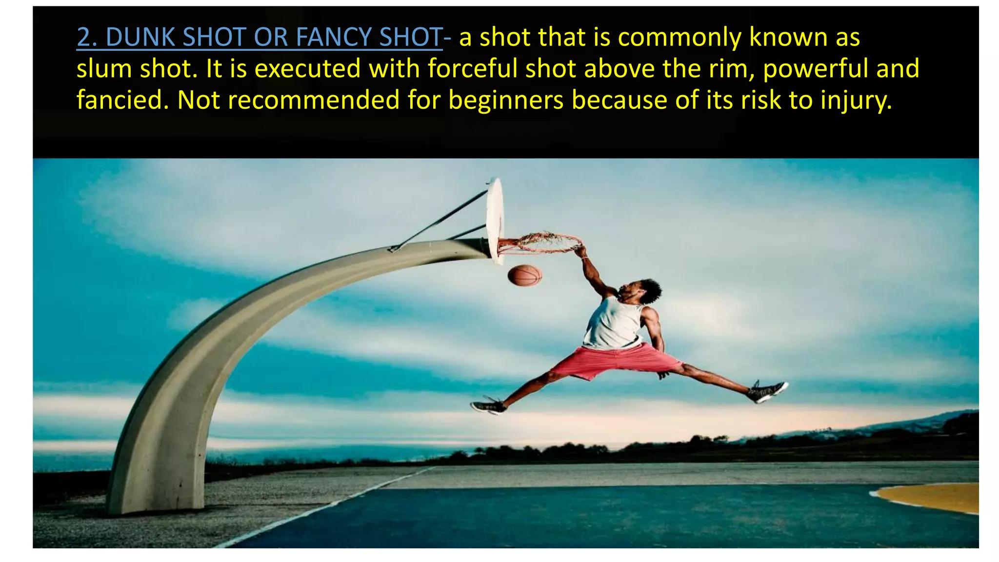2. DUNK SHOT OR FANCY SHOT- a shot that is commonly known as
slum shot. It is executed with forceful shot above the rim, powerful and
fancied. Not recommended for beginners because of its risk to injury.
 