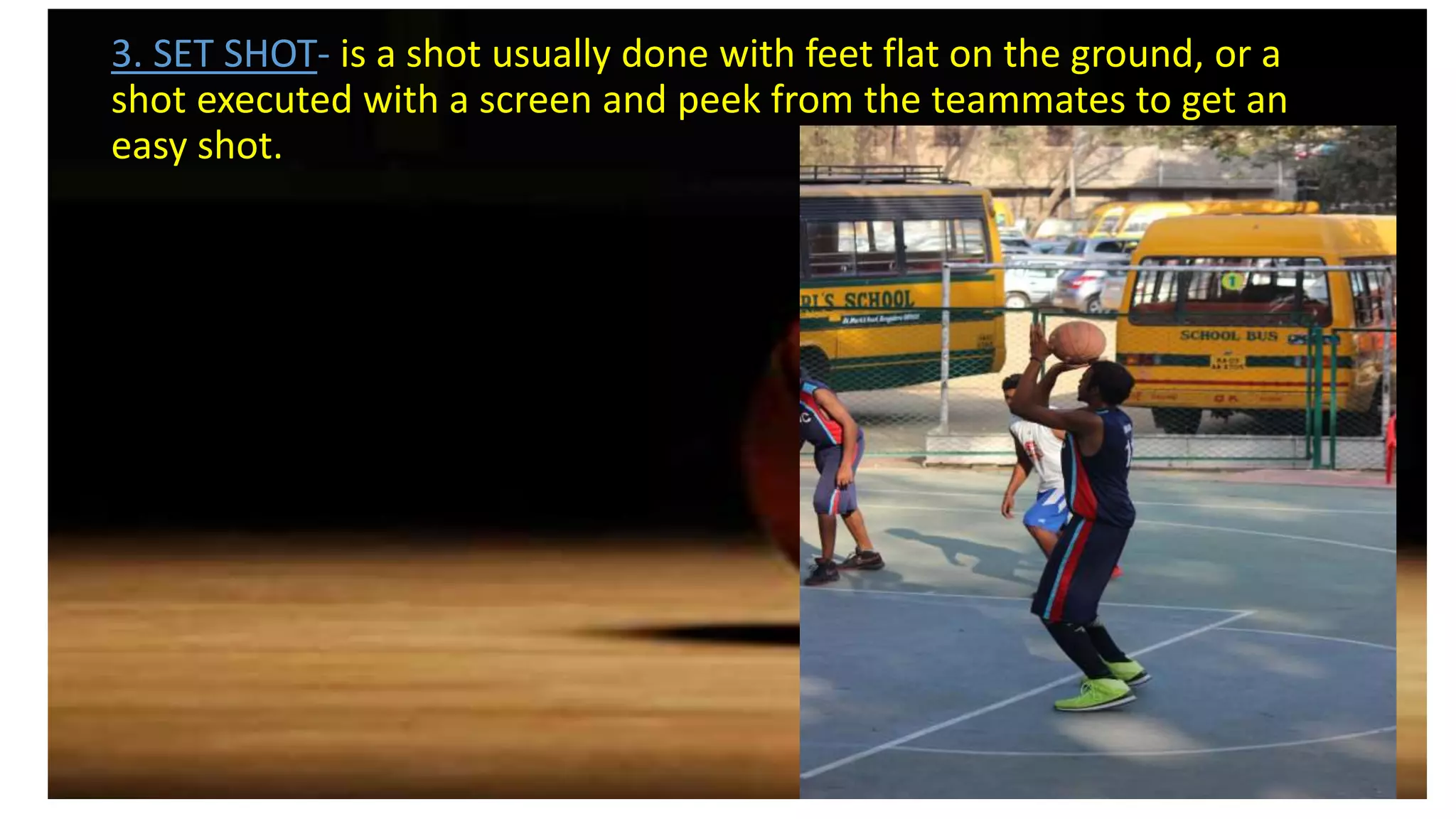 3. SET SHOT- is a shot usually done with feet flat on the ground, or a
shot executed with a screen and peek from the teammates to get an
easy shot.
 