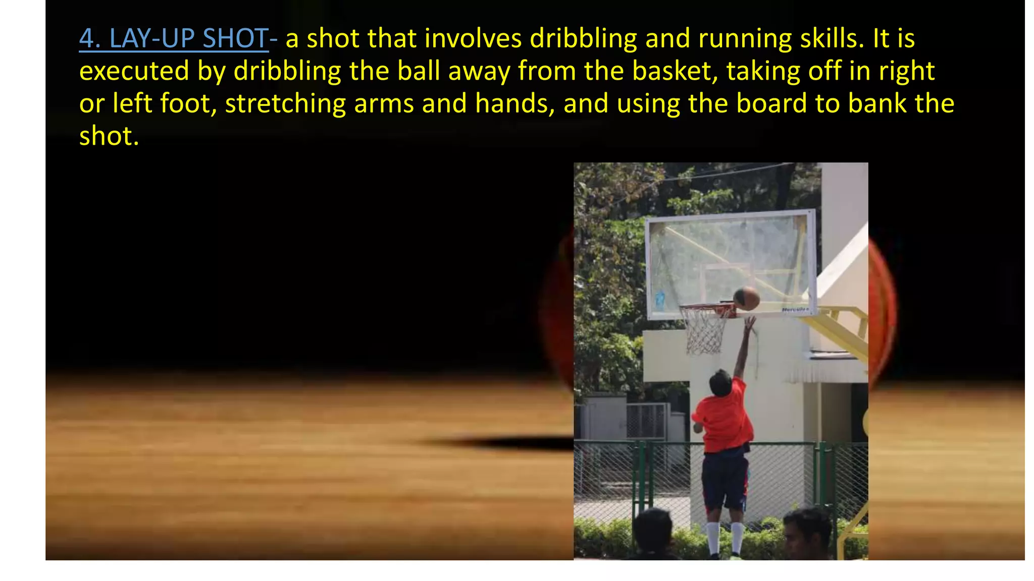 4. LAY-UP SHOT- a shot that involves dribbling and running skills. It is
executed by dribbling the ball away from the basket, taking off in right
or left foot, stretching arms and hands, and using the board to bank the
shot.
 