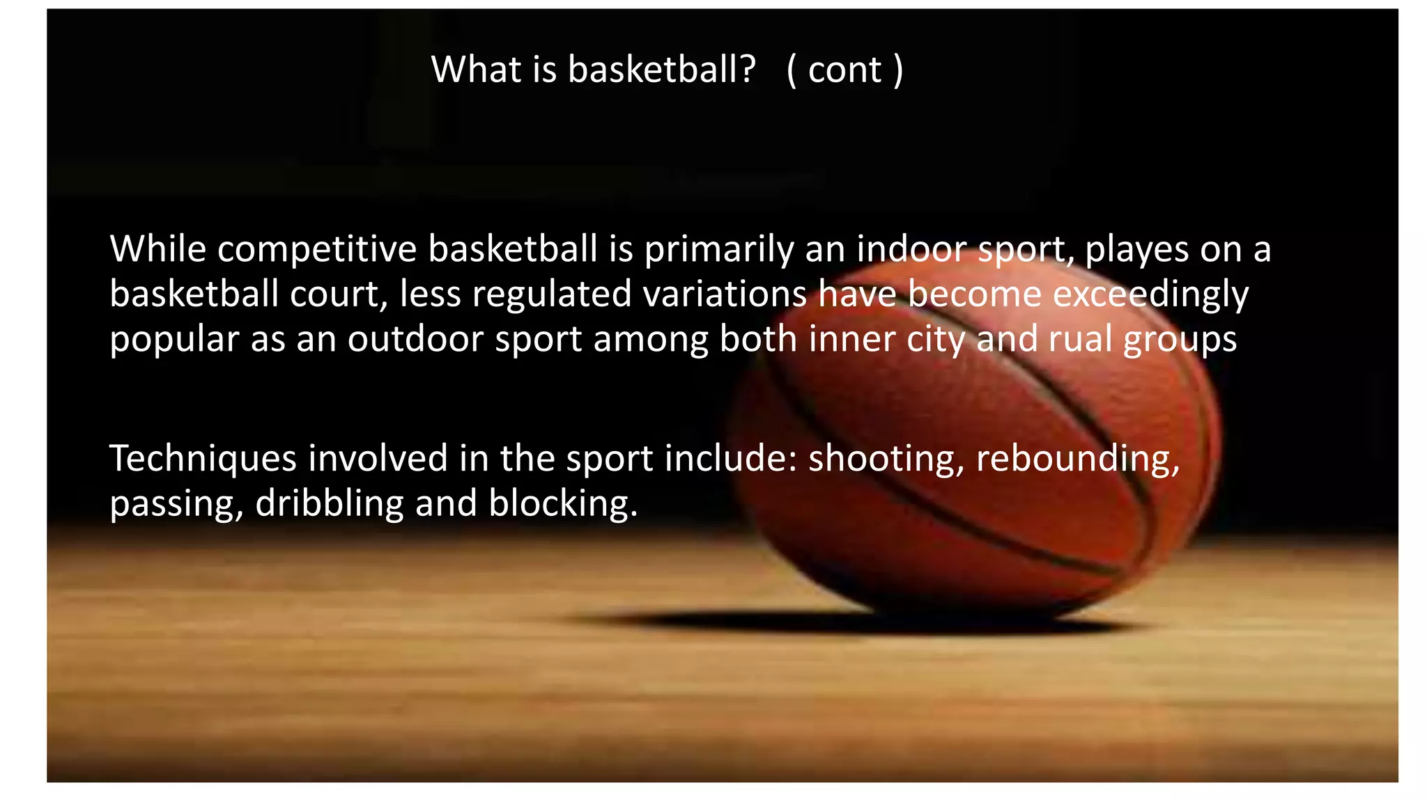 What is basketball? ( cont )
While competitive basketball is primarily an indoor sport, playes on a
basketball court, less regulated variations have become exceedingly
popular as an outdoor sport among both inner city and rual groups
Techniques involved in the sport include: shooting, rebounding,
passing, dribbling and blocking.
 