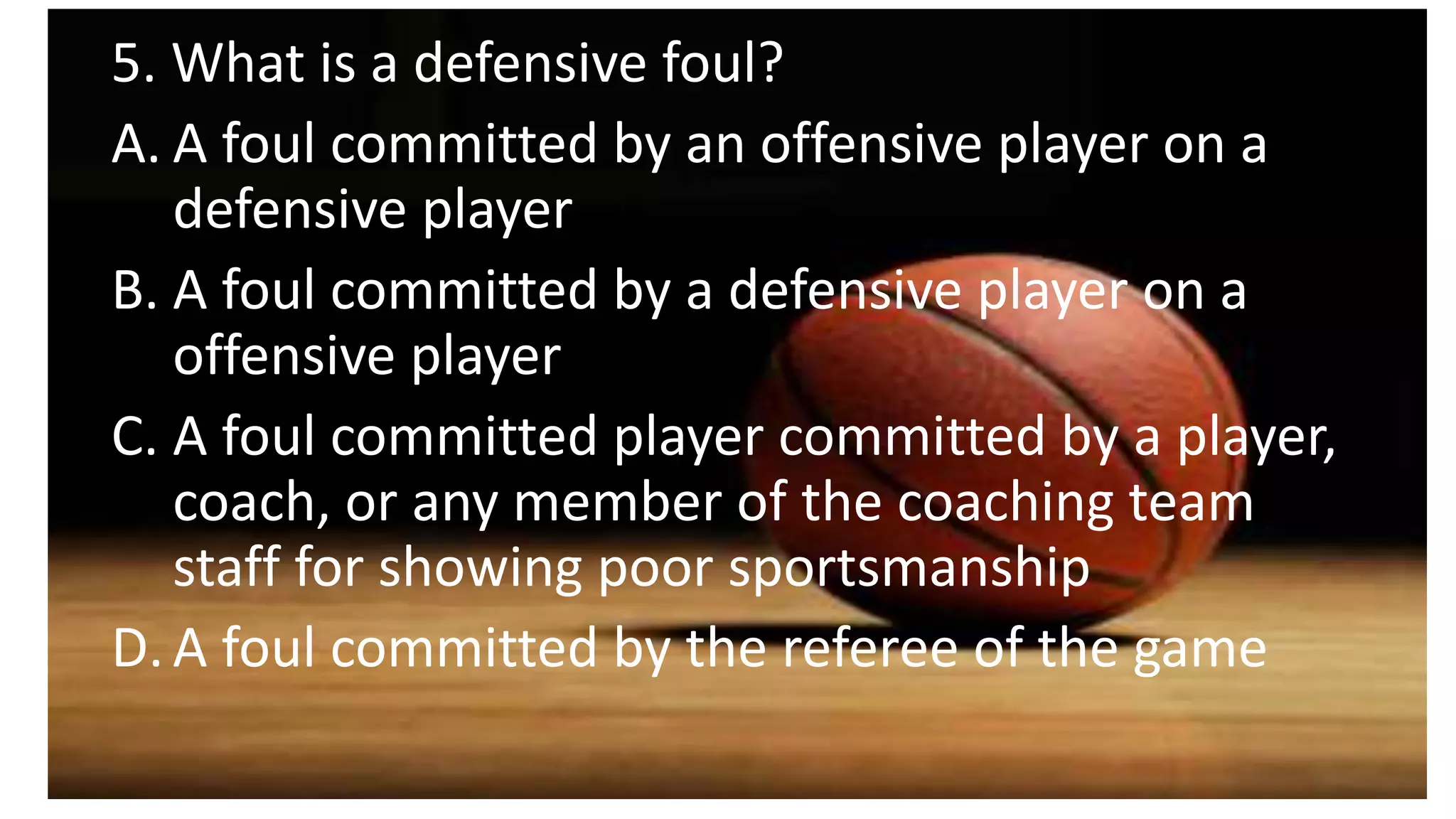 5. What is a defensive foul?
A. A foul committed by an offensive player on a
defensive player
B. A foul committed by a defensive player on a
offensive player
C. A foul committed player committed by a player,
coach, or any member of the coaching team
staff for showing poor sportsmanship
D.A foul committed by the referee of the game
 