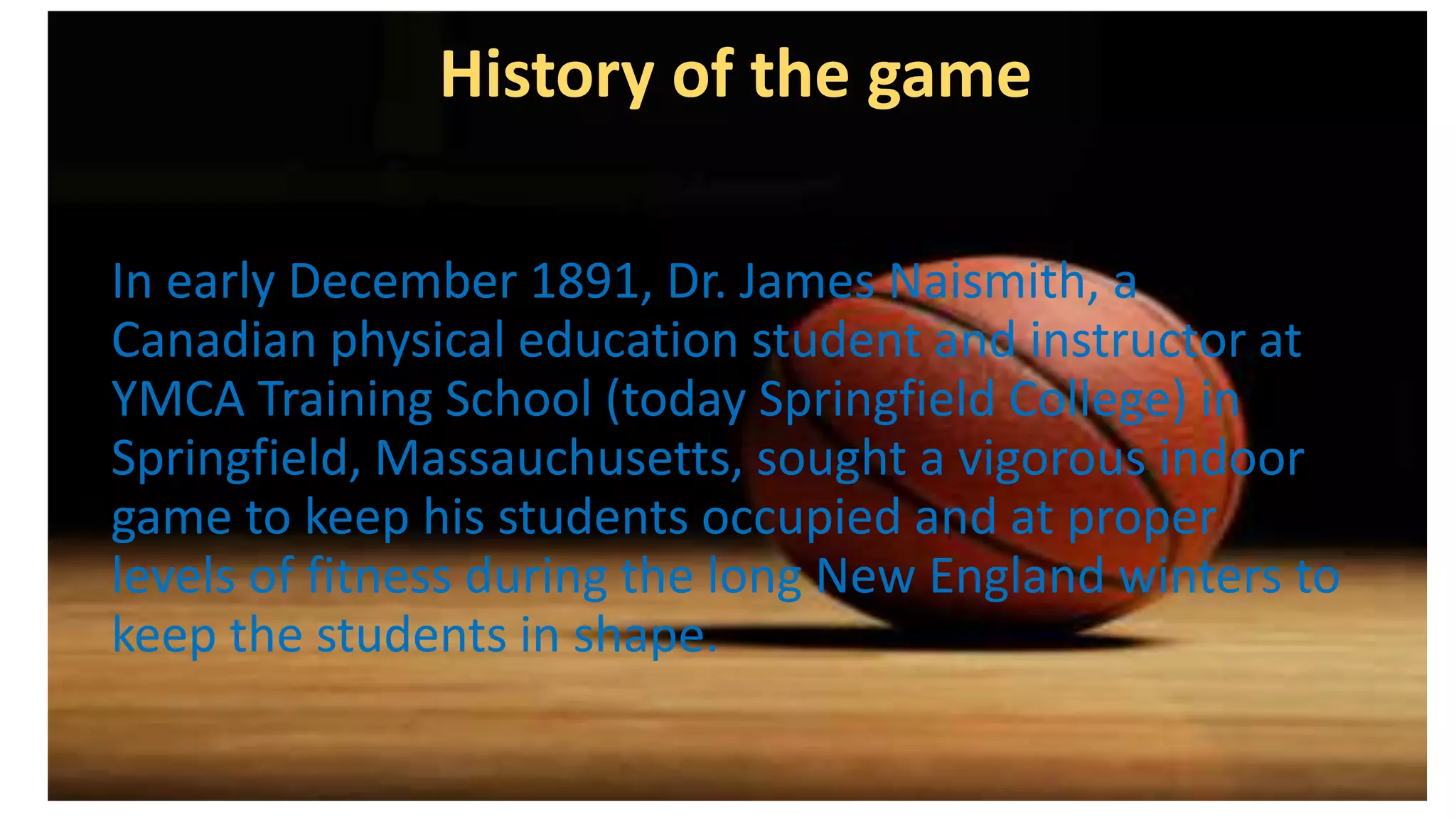 History of the game
In early December 1891, Dr. James Naismith, a
Canadian physical education student and instructor at
YMCA Training School (today Springfield College) in
Springfield, Massauchusetts, sought a vigorous indoor
game to keep his students occupied and at proper
levels of fitness during the long New England winters to
keep the students in shape.
 