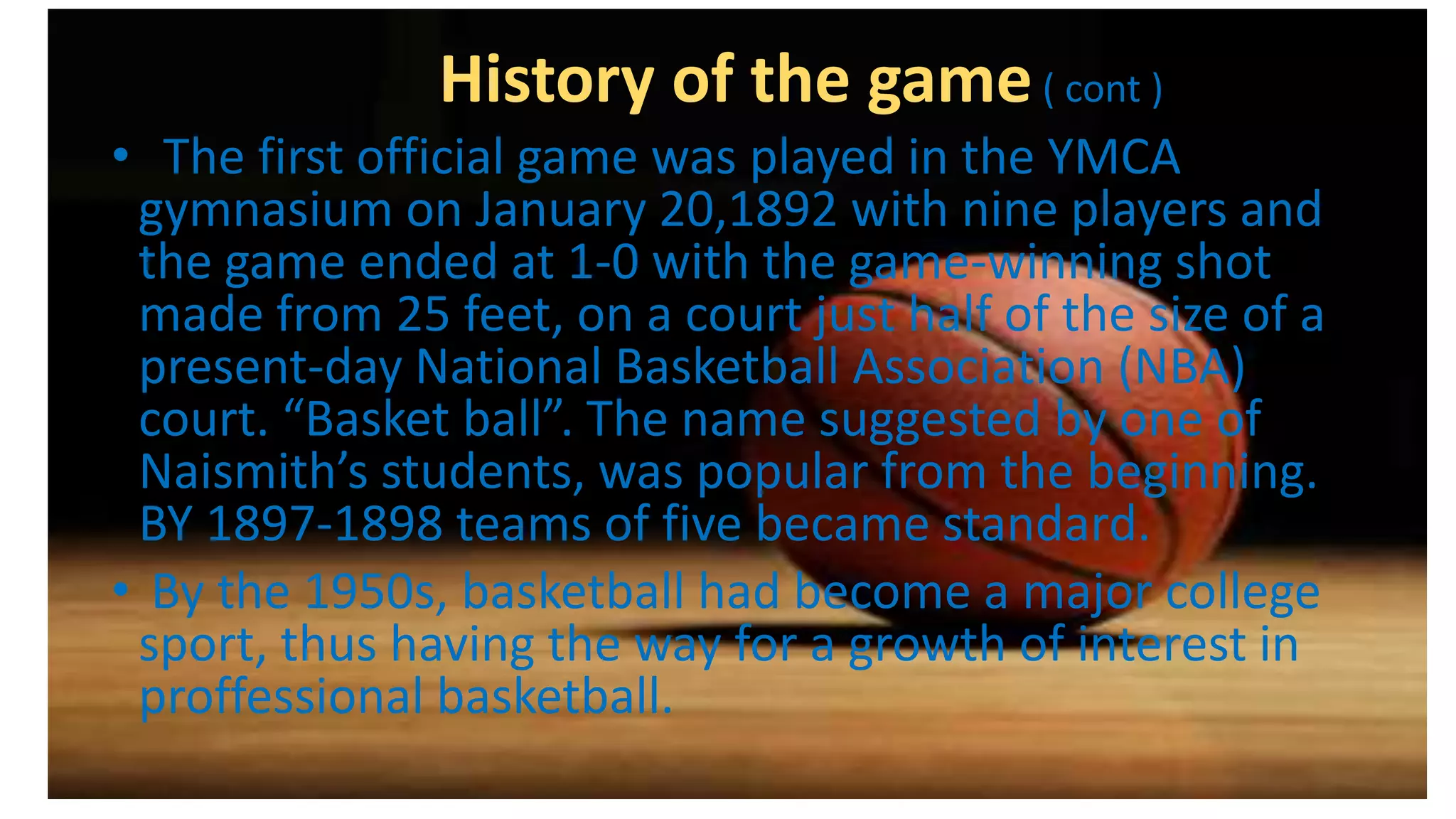 History of the game( cont )
• The first official game was played in the YMCA
gymnasium on January 20,1892 with nine players and
the game ended at 1-0 with the game-winning shot
made from 25 feet, on a court just half of the size of a
present-day National Basketball Association (NBA)
court. “Basket ball”. The name suggested by one of
Naismith’s students, was popular from the beginning.
BY 1897-1898 teams of five became standard.
• By the 1950s, basketball had become a major college
sport, thus having the way for a growth of interest in
proffessional basketball.
 