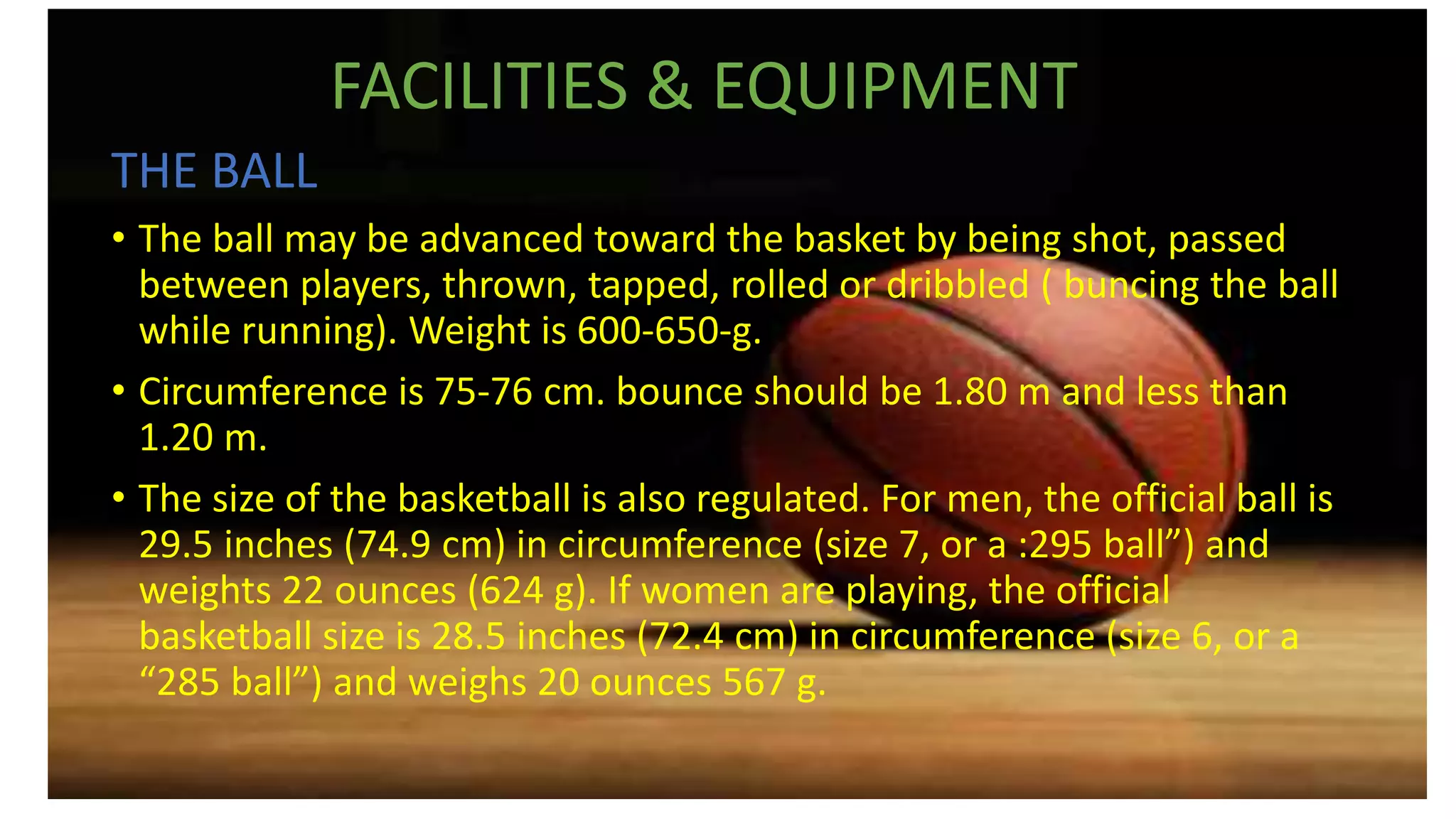 FACILITIES & EQUIPMENT
THE BALL
• The ball may be advanced toward the basket by being shot, passed
between players, thrown, tapped, rolled or dribbled ( buncing the ball
while running). Weight is 600-650-g.
• Circumference is 75-76 cm. bounce should be 1.80 m and less than
1.20 m.
• The size of the basketball is also regulated. For men, the official ball is
29.5 inches (74.9 cm) in circumference (size 7, or a :295 ball”) and
weights 22 ounces (624 g). If women are playing, the official
basketball size is 28.5 inches (72.4 cm) in circumference (size 6, or a
“285 ball”) and weighs 20 ounces 567 g.
 