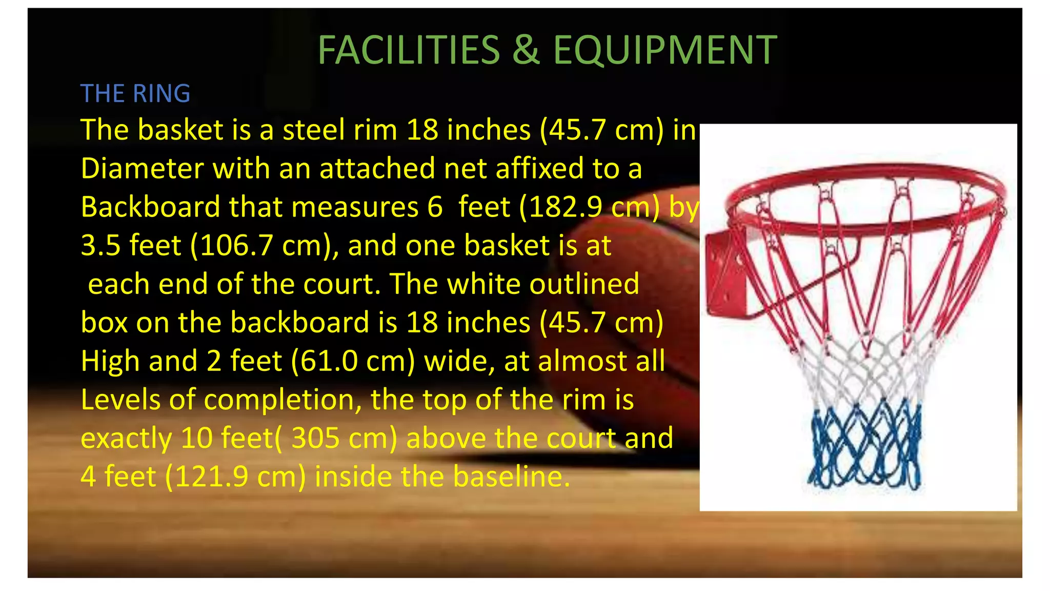 FACILITIES & EQUIPMENT
THE RING
The basket is a steel rim 18 inches (45.7 cm) in
Diameter with an attached net affixed to a
Backboard that measures 6 feet (182.9 cm) by
3.5 feet (106.7 cm), and one basket is at
each end of the court. The white outlined
box on the backboard is 18 inches (45.7 cm)
High and 2 feet (61.0 cm) wide, at almost all
Levels of completion, the top of the rim is
exactly 10 feet( 305 cm) above the court and
4 feet (121.9 cm) inside the baseline.
 