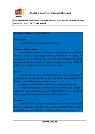 UNOPAR VIRTUAL
Análise e Desenvolvimento de Sistemas
Para a realização da atividade proposta, leia com muita atenção o estudo de caso
descrito no cenário “TELECINE MOZER”.
ESTUDO DE CASO - TELECINE MOZER
Apresentação
Telecine Mozer é uma empresa do grupo Todos.
O negócio Telecine Mozer
Telecine Mozer possibilita uma locação de filmes que estarão disponíveis,
além dos canais que você já paga em sua assinatura de TV a cabo. As
mensalidades são de R$ 15,50 para que tenha aceso à biblioteca de filmes
disponíveis. Estes filmes poderão ser locados por valores que variam de R$ 2,50
a R$ 4,00. A abrangência deste serviço é em todo o Brasil.
Locação
A maioria das locações não necessita de uma reserva antecipada. A
escolha dos filmes é feita pelo site, que, no horário devido, disponibilizará o filme
locado no canal 654 específico para filmes locados.
O pagamento será executado diretamente no boleto da mensalidade.
O telecine Mozer possui um cadastro de seus clientes, suas locações e
registros de algum contratempo, pois está implementando no novo site ofertas
para os clientes fiéis, mostras antecipadas dos filmes disponíveis.
Restrições
O telecine Mozer só poderá ser acessado pelo assinante que recebe uma
senha com seu boleto mensal. Sem esta senha não será possível fazer a compra
pelo site. Mensalmente, esta senha será alterada mediante o pagamento.
 