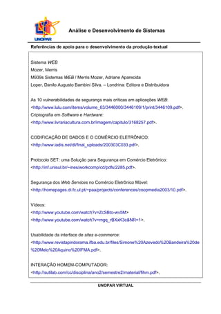 UNOPAR VIRTUAL
Análise e Desenvolvimento de Sistemas
Referências de apoio para o desenvolvimento da produção textual
Sistema WEB
Mozer, Merris
M939s Sistemas WEB / Merris Mozer, Adriane Aparecida
Loper, Danilo Augusto Bambini Silva. – Londrina: Editora e Distribuidora
As 10 vulnerabilidades de segurança mais críticas em aplicações WEB:
<http://www.lulu.com/items/volume_63/3446000/3446109/1/print/3446109.pdf>.
Criptografia em Software e Hardware:
<http://www.livrariacultura.com.br/imagem/capitulo/3168257.pdf>.
CODIFICAÇÃO DE DADOS E O COMÉRCIO ELETRÔNICO:
<http://www.iadis.net/dl/final_uploads/200303C033.pdf>.
Protocolo SET: uma Solução para Segurança em Comércio Eletrônico:
<http://inf.unisul.br/~ines/workcomp/cd/pdfs/2285.pdf>.
Segurança dos Web Services no Comércio Eletrônico Móvel:
<http://homepages.di.fc.ul.pt/~paa/projects/conferences/coopmedia2003/10.pdf>.
Vídeos:
<http://www.youtube.com/watch?v=ZcSBto-wv5M>
<http://www.youtube.com/watch?v=mgq_rBXxK3c&NR=1>.
Usabilidade da interface de sites e-commerce:
<http://www.revistapindorama.ifba.edu.br/files/Simone%20Azevedo%20Bandeira%20de
%20Melo%20Aquino%20IFMA.pdf>.
INTERAÇÃO HOMEM-COMPUTADOR:
<http://sutilab.com/cc/disciplina/ano2/semestre2/material/fihm.pdf>.
 