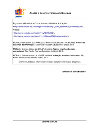 UNOPAR VIRTUAL
Análise e Desenvolvimento de Sistemas
Ergonomia e Usabilidade Conhecimentos, Métodos e Aplicações:
<http://www.univasf.edu.br/~jorge.cavalcanti/cap1_livro_ergonomia_usabilidade.pdf>.
Vídeos:
<http://www.youtube.com/watch?v=jyRDrh9zIJQ>.
<http://www.youtube.com/watch?v=vHtDaeav1Qk&feature=related>.
PERINI, Luis Claudio; SCARAMUZZA, Bruno Cézar; BRUNETTA, Brunetta. Gestão de
sistemas de informação. São Paulo: Pearson Education do Brasil, 2010.
MORAIS, Everson Matias de; SOLER, Luciano. Projeto interface homem-
computador. São Paulo: Pearson Education do Brasil, 2010.
MORAIS, Everson Matias de; LOPER, Adriane. Interação homem-computador. São
Paulo: Pearson Education do Brasil, 2014.
E também, todas as referências básicas e complementares das disciplinas.
Tenham um ótimo trabalho!
 