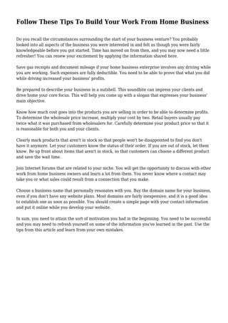 Follow These Tips To Build Your Work From Home Business 
Do you recall the circumstances surrounding the start of your business venture? You probably 
looked into all aspects of the business you were interested in and felt as though you were fairly 
knowledgeable before you got started. Time has moved on from then, and you may now need a little 
refresher! You can renew your excitement by applying the information shared here. 
Save gas receipts and document mileage if your home business enterprise involves any driving while 
you are working. Such expenses are fully deductible. You need to be able to prove that what you did 
while driving increased your business' profits. 
Be prepared to describe your business in a nutshell. This soundbite can impress your clients and 
drive home your core focus. This will help you come up with a slogan that expresses your business' 
main objective. 
Know how much cost goes into the products you are selling in order to be able to determine profits. 
To determine the wholesale price increase, multiply your cost by two. Retail buyers usually pay 
twice what it was purchased from wholesalers for. Carefully determine your product price so that it 
is reasonable for both you and your clients. 
Clearly mark products that aren't in stock so that people won't be disappointed to find you don't 
have it anymore. Let your customers know the status of their order. If you are out of stock, let them 
know. Be up front about items that aren't in stock, so that customers can choose a different product 
and save the wait time. 
Join Internet forums that are related to your niche. You will get the opportunity to discuss with other 
work from home business owners and learn a lot from them. You never know where a contact may 
take you or what sales could result from a connection that you make. 
Choose a business name that personally resonates with you. Buy the domain name for your business, 
even if you don't have any website plans. Most domains are fairly inexpensive, and it is a good idea 
to establish one as soon as possible. You should create a simple page with your contact information 
and put it online while you develop your website. 
In sum, you need to attain the sort of motivation you had in the beginning. You need to be successful 
and you may need to refresh yourself on some of the information you've learned in the past. Use the 
tips from this article and learn from your own mistakes. 
