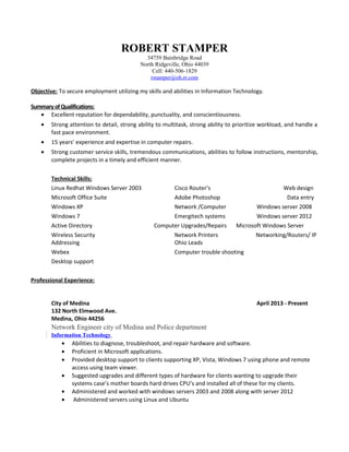 ROBERT STAMPER
34759 Bainbridge Road
North Ridgeville, Ohio 44039
Cell: 440-506-1829
rstamper@oh.rr.com
Objective: To secure employment utilizing my skills and abilities in Information Technology.
Summary ofQualifications:
• Excellent reputation for dependability, punctuality, and conscientiousness.
• Strong attention to detail, strong ability to multitask, strong ability to prioritize workload, and handle a
fast pace environment.
• 15 years’ experience and expertise in computer repairs.
• Strong customer service skills, tremendous communications, abilities to follow instructions, mentorship,
complete projects in a timely and efficient manner.
Technical Skills:
Linux Redhat Windows Server 2003 Cisco Router’s Web design
Microsoft Office Suite Adobe Photoshop Data entry
Windows XP Network /Computer Windows server 2008
Windows 7 Emergitech systems Windows server 2012
Active Directory Computer Upgrades/Repairs Microsoft Windows Server
Wireless Security Network Printers Networking/Routers/ IP
Addressing Ohio Leads
Webex Computer trouble shooting
Desktop support
Professional Experience:
City of Medina April 2013 - Present
132 North Elmwood Ave.
Medina, Ohio 44256
Network Engineer city of Medina and Police department
Information Technology
• Abilities to diagnose, troubleshoot, and repair hardware and software.
• Proficient in Microsoft applications.
• Provided desktop support to clients supporting XP, Vista, Windows 7 using phone and remote
access using team viewer.
• Suggested upgrades and different types of hardware for clients wanting to upgrade their
systems case’s mother boards hard drives CPU’s and installed all of these for my clients.
• Administered and worked with windows servers 2003 and 2008 along with server 2012
• Administered servers using Linux and Ubuntu
 