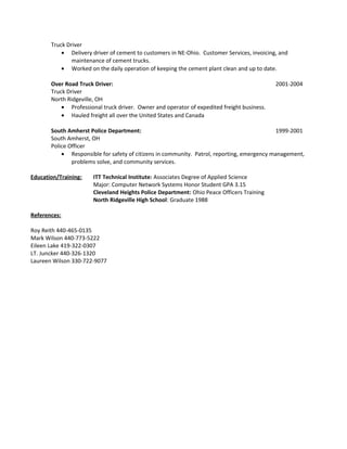 Truck Driver
• Delivery driver of cement to customers in NE-Ohio. Customer Services, invoicing, and
maintenance of cement trucks.
• Worked on the daily operation of keeping the cement plant clean and up to date.
Over Road Truck Driver: 2001-2004
Truck Driver
North Ridgeville, OH
• Professional truck driver. Owner and operator of expedited freight business.
• Hauled freight all over the United States and Canada
South Amherst Police Department: 1999-2001
South Amherst, OH
Police Officer
• Responsible for safety of citizens in community. Patrol, reporting, emergency management,
problems solve, and community services.
Education/Training: ITT Technical Institute: Associates Degree of Applied Science
Major: Computer Network Systems Honor Student GPA 3.15
Cleveland Heights Police Department: Ohio Peace Officers Training
North Ridgeville High School: Graduate 1988
References:
Roy Reith 440-465-0135
Mark Wilson 440-773-5222
Eileen Lake 419-322-0307
LT. Juncker 440-326-1320
Laureen Wilson 330-722-9077
 