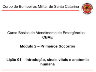 Curso Básico de Atendimento de Emergências –
CBAE
Módulo 2 – Primeiros Socorros
Lição 01 – Introdução, sinais vitais e anatomia
humana
Corpo de Bombeiros Militar de Santa Catarina
 