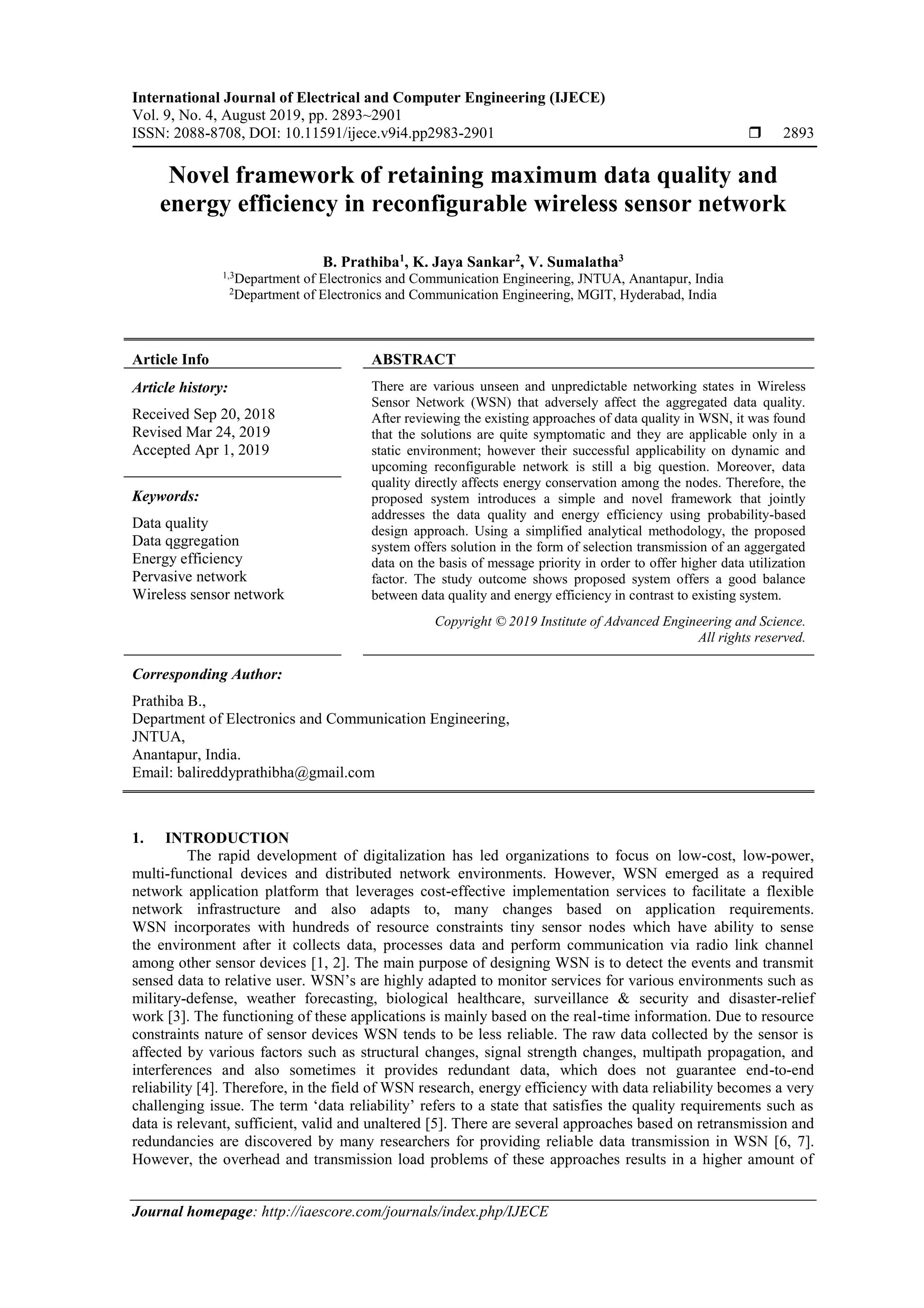 International Journal of Electrical and Computer Engineering (IJECE)
Vol. 9, No. 4, August 2019, pp. 2893~2901
ISSN: 2088-8708, DOI: 10.11591/ijece.v9i4.pp2983-2901  2893
Journal homepage: http://iaescore.com/journals/index.php/IJECE
Novel framework of retaining maximum data quality and
energy efficiency in reconfigurable wireless sensor network
B. Prathiba1
, K. Jaya Sankar2
, V. Sumalatha3
1,3
Department of Electronics and Communication Engineering, JNTUA, Anantapur, India
2
Department of Electronics and Communication Engineering, MGIT, Hyderabad, India
Article Info ABSTRACT
Article history:
Received Sep 20, 2018
Revised Mar 24, 2019
Accepted Apr 1, 2019
There are various unseen and unpredictable networking states in Wireless
Sensor Network (WSN) that adversely affect the aggregated data quality.
After reviewing the existing approaches of data quality in WSN, it was found
that the solutions are quite symptomatic and they are applicable only in a
static environment; however their successful applicability on dynamic and
upcoming reconfigurable network is still a big question. Moreover, data
quality directly affects energy conservation among the nodes. Therefore, the
proposed system introduces a simple and novel framework that jointly
addresses the data quality and energy efficiency using probability-based
design approach. Using a simplified analytical methodology, the proposed
system offers solution in the form of selection transmission of an aggergated
data on the basis of message priority in order to offer higher data utilization
factor. The study outcome shows proposed system offers a good balance
between data quality and energy efficiency in contrast to existing system.
Keywords:
Data quality
Data qggregation
Energy efficiency
Pervasive network
Wireless sensor network
Copyright © 2019 Institute of Advanced Engineering and Science.
All rights reserved.
Corresponding Author:
Prathiba B.,
Department of Electronics and Communication Engineering,
JNTUA,
Anantapur, India.
Email: balireddyprathibha@gmail.com
1. INTRODUCTION
The rapid development of digitalization has led organizations to focus on low-cost, low-power,
multi-functional devices and distributed network environments. However, WSN emerged as a required
network application platform that leverages cost-effective implementation services to facilitate a flexible
network infrastructure and also adapts to, many changes based on application requirements.
WSN incorporates with hundreds of resource constraints tiny sensor nodes which have ability to sense
the environment after it collects data, processes data and perform communication via radio link channel
among other sensor devices [1, 2]. The main purpose of designing WSN is to detect the events and transmit
sensed data to relative user. WSN’s are highly adapted to monitor services for various environments such as
military-defense, weather forecasting, biological healthcare, surveillance & security and disaster-relief
work [3]. The functioning of these applications is mainly based on the real-time information. Due to resource
constraints nature of sensor devices WSN tends to be less reliable. The raw data collected by the sensor is
affected by various factors such as structural changes, signal strength changes, multipath propagation, and
interferences and also sometimes it provides redundant data, which does not guarantee end-to-end
reliability [4]. Therefore, in the field of WSN research, energy efficiency with data reliability becomes a very
challenging issue. The term ‘data reliability’ refers to a state that satisfies the quality requirements such as
data is relevant, sufficient, valid and unaltered [5]. There are several approaches based on retransmission and
redundancies are discovered by many researchers for providing reliable data transmission in WSN [6, 7].
However, the overhead and transmission load problems of these approaches results in a higher amount of
 