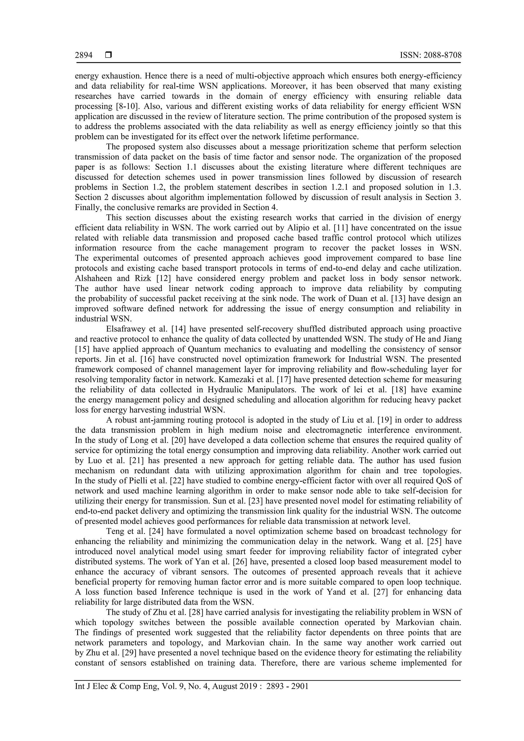  ISSN: 2088-8708
Int J Elec & Comp Eng, Vol. 9, No. 4, August 2019 : 2893 - 2901
2894
energy exhaustion. Hence there is a need of multi-objective approach which ensures both energy-efficiency
and data reliability for real-time WSN applications. Moreover, it has been observed that many existing
researches have carried towards in the domain of energy efficiency with ensuring reliable data
processing [8-10]. Also, various and different existing works of data reliability for energy efficient WSN
application are discussed in the review of literature section. The prime contribution of the proposed system is
to address the problems associated with the data reliability as well as energy efficiency jointly so that this
problem can be investigated for its effect over the network lifetime performance.
The proposed system also discusses about a message prioritization scheme that perform selection
transmission of data packet on the basis of time factor and sensor node. The organization of the proposed
paper is as follows: Section 1.1 discusses about the existing literature where different techniques are
discussed for detection schemes used in power transmission lines followed by discussion of research
problems in Section 1.2, the problem statement describes in section 1.2.1 and proposed solution in 1.3.
Section 2 discusses about algorithm implementation followed by discussion of result analysis in Section 3.
Finally, the conclusive remarks are provided in Section 4.
This section discusses about the existing research works that carried in the division of energy
efficient data reliability in WSN. The work carried out by Alipio et al. [11] have concentrated on the issue
related with reliable data transmission and proposed cache based traffic control protocol which utilizes
information resource from the cache management program to recover the packet losses in WSN.
The experimental outcomes of presented approach achieves good improvement compared to base line
protocols and existing cache based transport protocols in terms of end-to-end delay and cache utilization.
Alshaheen and Rizk [12] have considered energy problem and packet loss in body sensor network.
The author have used linear network coding approach to improve data reliability by computing
the probability of successful packet receiving at the sink node. The work of Duan et al. [13] have design an
improved software defined network for addressing the issue of energy consumption and reliability in
industrial WSN.
Elsafrawey et al. [14] have presented self-recovery shuffled distributed approach using proactive
and reactive protocol to enhance the quality of data collected by unattended WSN. The study of He and Jiang
[15] have applied approach of Quantum mechanics to evaluating and modelling the consistency of sensor
reports. Jin et al. [16] have constructed novel optimization framework for Industrial WSN. The presented
framework composed of channel management layer for improving reliability and ﬂow-scheduling layer for
resolving temporality factor in network. Kamezaki et al. [17] have presented detection scheme for measuring
the reliability of data collected in Hydraulic Manipulators. The work of lei et al. [18] have examine
the energy management policy and designed scheduling and allocation algorithm for reducing heavy packet
loss for energy harvesting industrial WSN.
A robust ant-jamming routing protocol is adopted in the study of Liu et al. [19] in order to address
the data transmission problem in high medium noise and electromagnetic interference environment.
In the study of Long et al. [20] have developed a data collection scheme that ensures the required quality of
service for optimizing the total energy consumption and improving data reliability. Another work carried out
by Luo et al. [21] has presented a new approach for getting reliable data. The author has used fusion
mechanism on redundant data with utilizing approximation algorithm for chain and tree topologies.
In the study of Pielli et al. [22] have studied to combine energy-efficient factor with over all required QoS of
network and used machine learning algorithm in order to make sensor node able to take self-decision for
utilizing their energy for transmission. Sun et al. [23] have presented novel model for estimating reliability of
end-to-end packet delivery and optimizing the transmission link quality for the industrial WSN. The outcome
of presented model achieves good performances for reliable data transmission at network level.
Teng et al. [24] have formulated a novel optimization scheme based on broadcast technology for
enhancing the reliability and minimizing the communication delay in the network. Wang et al. [25] have
introduced novel analytical model using smart feeder for improving reliability factor of integrated cyber
distributed systems. The work of Yan et al. [26] have, presented a closed loop based measurement model to
enhance the accuracy of vibrant sensors. The outcomes of presented approach reveals that it achieve
beneficial property for removing human factor error and is more suitable compared to open loop technique.
A loss function based Inference technique is used in the work of Yand et al. [27] for enhancing data
reliability for large distributed data from the WSN.
The study of Zhu et al. [28] have carried analysis for investigating the reliability problem in WSN of
which topology switches between the possible available connection operated by Markovian chain.
The findings of presented work suggested that the reliability factor dependents on three points that are
network parameters and topology, and Markovian chain. In the same way another work carried out
by Zhu et al. [29] have presented a novel technique based on the evidence theory for estimating the reliability
constant of sensors established on training data. Therefore, there are various scheme implemented for
 