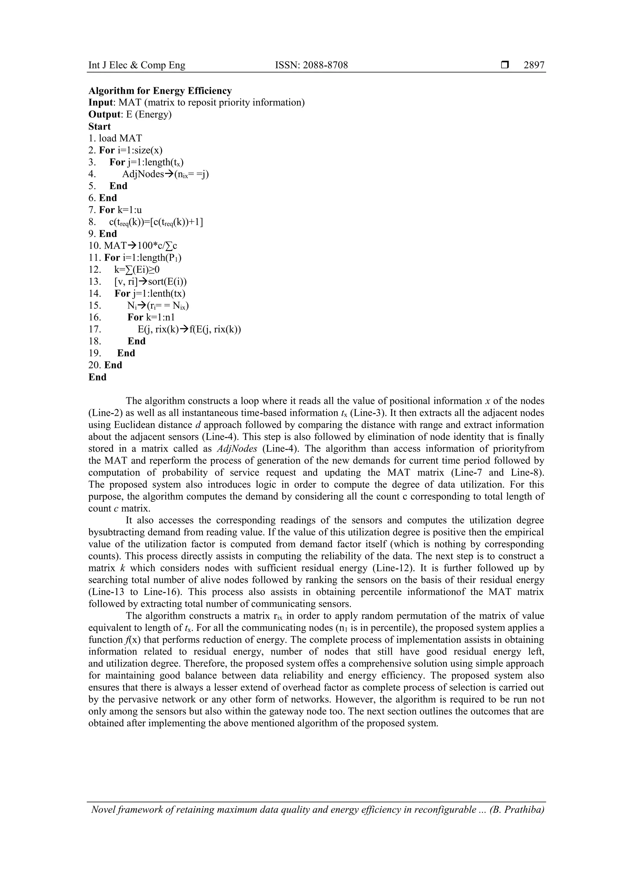 Int J Elec & Comp Eng ISSN: 2088-8708 
Novel framework of retaining maximum data quality and energy efficiency in reconfigurable ... (B. Prathiba)
2897
Algorithm for Energy Efficiency
Input: MAT (matrix to reposit priority information)
Output: E (Energy)
Start
1. load MAT
2. For i=1:size(x)
3. For j=1:length(tx)
4. AdjNodes(nix= =j)
5. End
6. End
7. For k=1:u
8. c(treq(k))=[c(treq(k))+1]
9. End
10. MAT100*c/∑c
11. For i=1:length(P1)
12. k=∑(Ei)≥0
13. [v, ri]sort(E(i))
14. For j=1:lenth(tx)
15. Ni(ri= = Nix)
16. For k=1:n1
17. E(j, rix(k)f(E(j, rix(k))
18. End
19. End
20. End
End
The algorithm constructs a loop where it reads all the value of positional information x of the nodes
(Line-2) as well as all instantaneous time-based information tx (Line-3). It then extracts all the adjacent nodes
using Euclidean distance d approach followed by comparing the distance with range and extract information
about the adjacent sensors (Line-4). This step is also followed by elimination of node identity that is finally
stored in a matrix called as AdjNodes (Line-4). The algorithm than access information of priorityfrom
the MAT and reperform the process of generation of the new demands for current time period followed by
computation of probability of service request and updating the MAT matrix (Line-7 and Line-8).
The proposed system also introduces logic in order to compute the degree of data utilization. For this
purpose, the algorithm computes the demand by considering all the count c corresponding to total length of
count c matrix.
It also accesses the corresponding readings of the sensors and computes the utilization degree
bysubtracting demand from reading value. If the value of this utilization degree is positive then the empirical
value of the utilization factor is computed from demand factor itself (which is nothing by corresponding
counts). This process directly assists in computing the reliability of the data. The next step is to construct a
matrix k which considers nodes with sufficient residual energy (Line-12). It is further followed up by
searching total number of alive nodes followed by ranking the sensors on the basis of their residual energy
(Line-13 to Line-16). This process also assists in obtaining percentile informationof the MAT matrix
followed by extracting total number of communicating sensors.
The algorithm constructs a matrix rix in order to apply random permutation of the matrix of value
equivalent to length of tx. For all the communicating nodes (n1 is in percentile), the proposed system applies a
function f(x) that performs reduction of energy. The complete process of implementation assists in obtaining
information related to residual energy, number of nodes that still have good residual energy left,
and utilization degree. Therefore, the proposed system offes a comprehensive solution using simple approach
for maintaining good balance between data reliability and energy efficiency. The proposed system also
ensures that there is always a lesser extend of overhead factor as complete process of selection is carried out
by the pervasive network or any other form of networks. However, the algorithm is required to be run not
only among the sensors but also within the gateway node too. The next section outlines the outcomes that are
obtained after implementing the above mentioned algorithm of the proposed system.
 