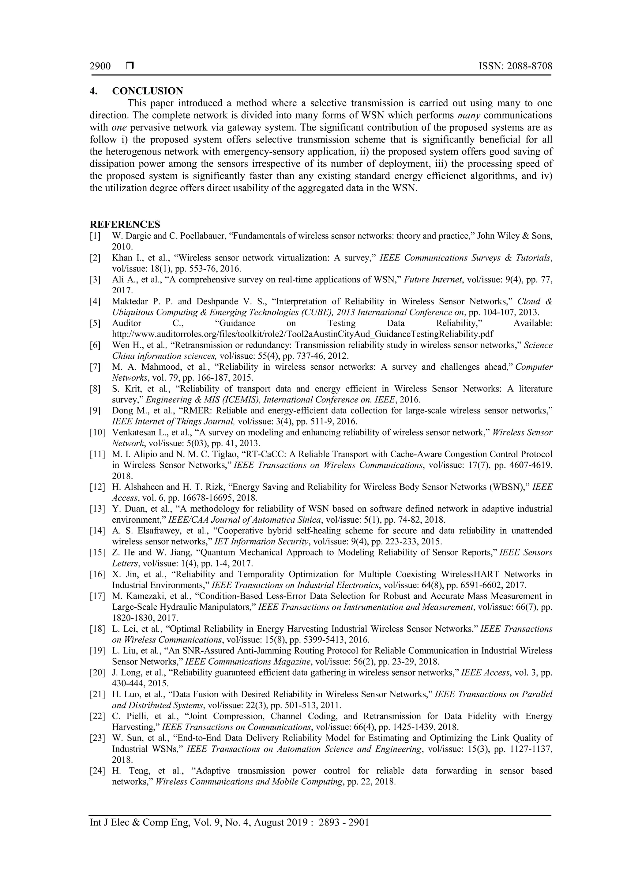  ISSN: 2088-8708
Int J Elec & Comp Eng, Vol. 9, No. 4, August 2019 : 2893 - 2901
2900
4. CONCLUSION
This paper introduced a method where a selective transmission is carried out using many to one
direction. The complete network is divided into many forms of WSN which performs many communications
with one pervasive network via gateway system. The significant contribution of the proposed systems are as
follow i) the proposed system offers selective transmission scheme that is significantly beneficial for all
the heterogenous network with emergency-sensory application, ii) the proposed system offers good saving of
dissipation power among the sensors irrespective of its number of deployment, iii) the processing speed of
the proposed system is significantly faster than any existing standard energy efficienct algorithms, and iv)
the utilization degree offers direct usability of the aggregated data in the WSN.
REFERENCES
[1] W. Dargie and C. Poellabauer, “Fundamentals of wireless sensor networks: theory and practice,” John Wiley & Sons,
2010.
[2] Khan I., et al., “Wireless sensor network virtualization: A survey,” IEEE Communications Surveys & Tutorials,
vol/issue: 18(1), pp. 553-76, 2016.
[3] Ali A., et al., “A comprehensive survey on real-time applications of WSN,” Future Internet, vol/issue: 9(4), pp. 77,
2017.
[4] Maktedar P. P. and Deshpande V. S., “Interpretation of Reliability in Wireless Sensor Networks,” Cloud &
Ubiquitous Computing & Emerging Technologies (CUBE), 2013 International Conference on, pp. 104-107, 2013.
[5] Auditor C., “Guidance on Testing Data Reliability,” Available:
http://www.auditorroles.org/files/toolkit/role2/Tool2aAustinCityAud_GuidanceTestingReliability.pdf
[6] Wen H., et al., “Retransmission or redundancy: Transmission reliability study in wireless sensor networks,” Science
China information sciences, vol/issue: 55(4), pp. 737-46, 2012.
[7] M. A. Mahmood, et al., “Reliability in wireless sensor networks: A survey and challenges ahead,” Computer
Networks, vol. 79, pp. 166-187, 2015.
[8] S. Krit, et al., “Reliability of transport data and energy efficient in Wireless Sensor Networks: A literature
survey,” Engineering & MIS (ICEMIS), International Conference on. IEEE, 2016.
[9] Dong M., et al., “RMER: Reliable and energy-efficient data collection for large-scale wireless sensor networks,”
IEEE Internet of Things Journal, vol/issue: 3(4), pp. 511-9, 2016.
[10] Venkatesan L., et al., “A survey on modeling and enhancing reliability of wireless sensor network,” Wireless Sensor
Network, vol/issue: 5(03), pp. 41, 2013.
[11] M. I. Alipio and N. M. C. Tiglao, “RT-CaCC: A Reliable Transport with Cache-Aware Congestion Control Protocol
in Wireless Sensor Networks,” IEEE Transactions on Wireless Communications, vol/issue: 17(7), pp. 4607-4619,
2018.
[12] H. Alshaheen and H. T. Rizk, “Energy Saving and Reliability for Wireless Body Sensor Networks (WBSN),” IEEE
Access, vol. 6, pp. 16678-16695, 2018.
[13] Y. Duan, et al., “A methodology for reliability of WSN based on software defined network in adaptive industrial
environment,” IEEE/CAA Journal of Automatica Sinica, vol/issue: 5(1), pp. 74-82, 2018.
[14] A. S. Elsafrawey, et al., “Cooperative hybrid self-healing scheme for secure and data reliability in unattended
wireless sensor networks,” IET Information Security, vol/issue: 9(4), pp. 223-233, 2015.
[15] Z. He and W. Jiang, “Quantum Mechanical Approach to Modeling Reliability of Sensor Reports,” IEEE Sensors
Letters, vol/issue: 1(4), pp. 1-4, 2017.
[16] X. Jin, et al., “Reliability and Temporality Optimization for Multiple Coexisting WirelessHART Networks in
Industrial Environments,” IEEE Transactions on Industrial Electronics, vol/issue: 64(8), pp. 6591-6602, 2017.
[17] M. Kamezaki, et al., “Condition-Based Less-Error Data Selection for Robust and Accurate Mass Measurement in
Large-Scale Hydraulic Manipulators,” IEEE Transactions on Instrumentation and Measurement, vol/issue: 66(7), pp.
1820-1830, 2017.
[18] L. Lei, et al., “Optimal Reliability in Energy Harvesting Industrial Wireless Sensor Networks,” IEEE Transactions
on Wireless Communications, vol/issue: 15(8), pp. 5399-5413, 2016.
[19] L. Liu, et al., “An SNR-Assured Anti-Jamming Routing Protocol for Reliable Communication in Industrial Wireless
Sensor Networks,” IEEE Communications Magazine, vol/issue: 56(2), pp. 23-29, 2018.
[20] J. Long, et al., “Reliability guaranteed efficient data gathering in wireless sensor networks,” IEEE Access, vol. 3, pp.
430-444, 2015.
[21] H. Luo, et al., “Data Fusion with Desired Reliability in Wireless Sensor Networks,” IEEE Transactions on Parallel
and Distributed Systems, vol/issue: 22(3), pp. 501-513, 2011.
[22] C. Pielli, et al., “Joint Compression, Channel Coding, and Retransmission for Data Fidelity with Energy
Harvesting,” IEEE Transactions on Communications, vol/issue: 66(4), pp. 1425-1439, 2018.
[23] W. Sun, et al., “End-to-End Data Delivery Reliability Model for Estimating and Optimizing the Link Quality of
Industrial WSNs,” IEEE Transactions on Automation Science and Engineering, vol/issue: 15(3), pp. 1127-1137,
2018.
[24] H. Teng, et al., “Adaptive transmission power control for reliable data forwarding in sensor based
networks,” Wireless Communications and Mobile Computing, pp. 22, 2018.
 
