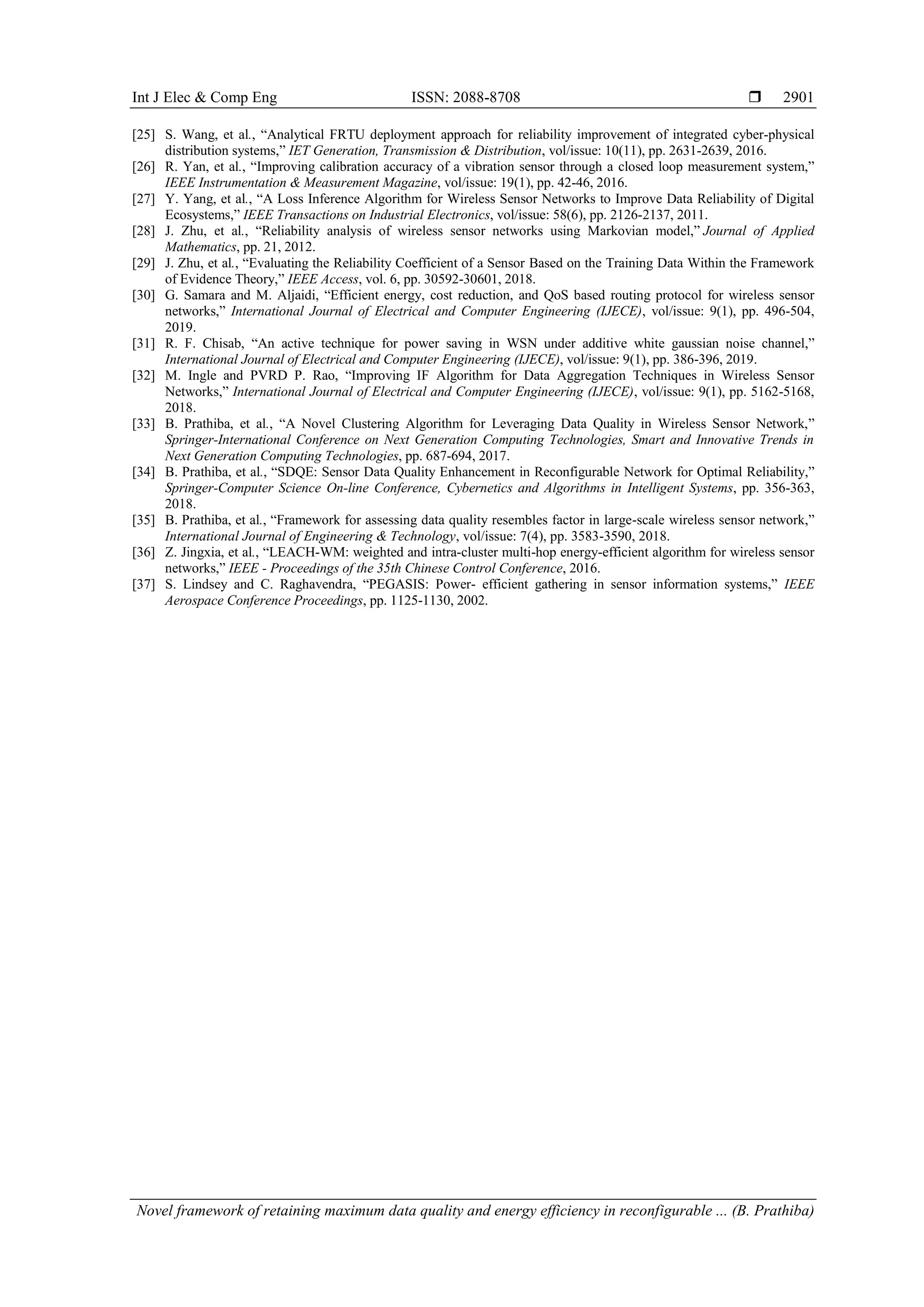 Int J Elec & Comp Eng ISSN: 2088-8708 
Novel framework of retaining maximum data quality and energy efficiency in reconfigurable ... (B. Prathiba)
2901
[25] S. Wang, et al., “Analytical FRTU deployment approach for reliability improvement of integrated cyber-physical
distribution systems,” IET Generation, Transmission & Distribution, vol/issue: 10(11), pp. 2631-2639, 2016.
[26] R. Yan, et al., “Improving calibration accuracy of a vibration sensor through a closed loop measurement system,”
IEEE Instrumentation & Measurement Magazine, vol/issue: 19(1), pp. 42-46, 2016.
[27] Y. Yang, et al., “A Loss Inference Algorithm for Wireless Sensor Networks to Improve Data Reliability of Digital
Ecosystems,” IEEE Transactions on Industrial Electronics, vol/issue: 58(6), pp. 2126-2137, 2011.
[28] J. Zhu, et al., “Reliability analysis of wireless sensor networks using Markovian model,” Journal of Applied
Mathematics, pp. 21, 2012.
[29] J. Zhu, et al., “Evaluating the Reliability Coefficient of a Sensor Based on the Training Data Within the Framework
of Evidence Theory,” IEEE Access, vol. 6, pp. 30592-30601, 2018.
[30] G. Samara and M. Aljaidi, “Efficient energy, cost reduction, and QoS based routing protocol for wireless sensor
networks,” International Journal of Electrical and Computer Engineering (IJECE), vol/issue: 9(1), pp. 496-504,
2019.
[31] R. F. Chisab, “An active technique for power saving in WSN under additive white gaussian noise channel,”
International Journal of Electrical and Computer Engineering (IJECE), vol/issue: 9(1), pp. 386-396, 2019.
[32] M. Ingle and PVRD P. Rao, “Improving IF Algorithm for Data Aggregation Techniques in Wireless Sensor
Networks,” International Journal of Electrical and Computer Engineering (IJECE), vol/issue: 9(1), pp. 5162-5168,
2018.
[33] B. Prathiba, et al., “A Novel Clustering Algorithm for Leveraging Data Quality in Wireless Sensor Network,”
Springer-International Conference on Next Generation Computing Technologies, Smart and Innovative Trends in
Next Generation Computing Technologies, pp. 687-694, 2017.
[34] B. Prathiba, et al., “SDQE: Sensor Data Quality Enhancement in Reconfigurable Network for Optimal Reliability,”
Springer-Computer Science On-line Conference, Cybernetics and Algorithms in Intelligent Systems, pp. 356-363,
2018.
[35] B. Prathiba, et al., “Framework for assessing data quality resembles factor in large-scale wireless sensor network,”
International Journal of Engineering & Technology, vol/issue: 7(4), pp. 3583-3590, 2018.
[36] Z. Jingxia, et al., “LEACH-WM: weighted and intra-cluster multi-hop energy-efficient algorithm for wireless sensor
networks,” IEEE - Proceedings of the 35th Chinese Control Conference, 2016.
[37] S. Lindsey and C. Raghavendra, “PEGASIS: Power- efficient gathering in sensor information systems,” IEEE
Aerospace Conference Proceedings, pp. 1125-1130, 2002.
 