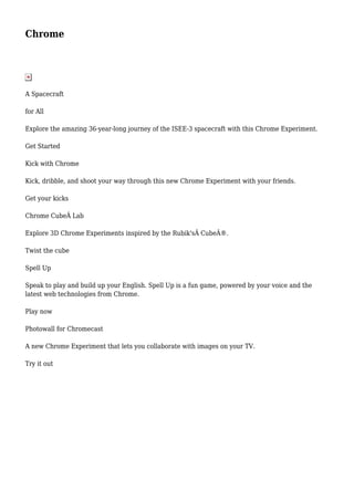 Chrome 
A Spacecraft 
for All 
Explore the amazing 36-year-long journey of the ISEE-3 spacecraft with this Chrome Experiment. 
Get Started 
Kick with Chrome 
Kick, dribble, and shoot your way through this new Chrome Experiment with your friends. 
Get your kicks 
Chrome CubeÂ Lab 
Explore 3D Chrome Experiments inspired by the Rubik'sÂ CubeÂ®. 
Twist the cube 
Spell Up 
Speak to play and build up your English. Spell Up is a fun game, powered by your voice and the 
latest web technologies from Chrome. 
Play now 
Photowall for Chromecast 
A new Chrome Experiment that lets you collaborate with images on your TV. 
Try it out 
 