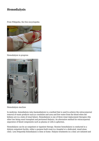 Hemodialysis 
From Wikipedia, the free encyclopedia 
Hemodialysis in progress 
Hemodialysis machine 
In medicine, hemodialysis (also haemodialysis) is a method that is used to achieve the extracorporeal 
removal of waste products such as creatinine and urea and free water from the blood when the 
kidneys are in a state of renal failure. Hemodialysis is one of three renal replacement therapies (the 
other two being renal transplant and peritoneal dialysis). An alternative method for extracorporeal 
separation of blood components such as plasma or cells is apheresis. 
Hemodialysis can be an outpatient or inpatient therapy. Routine hemodialysis is conducted in a 
dialysis outpatient facility, either a purpose built room in a hospital or a dedicated, stand alone 
clinic. Less frequently hemodialysis is done at home. Dialysis treatments in a clinic are initiated and 
 