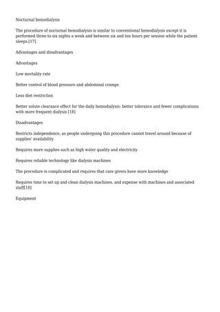 Nocturnal hemodialysis 
The procedure of nocturnal hemodialysis is similar to conventional hemodialysis except it is 
performed three to six nights a week and between six and ten hours per session while the patient 
sleeps.[17] 
Advantages and disadvantages 
Advantages 
Low mortality rate 
Better control of blood pressure and abdominal cramps 
Less diet restriction 
Better solute clearance effect for the daily hemodialysis: better tolerance and fewer complications 
with more frequent dialysis [18] 
Disadvantages 
Restricts independence, as people undergoing this procedure cannot travel around because of 
supplies' availability 
Requires more supplies such as high water quality and electricity 
Requires reliable technology like dialysis machines 
The procedure is complicated and requires that care givers have more knowledge 
Requires time to set up and clean dialysis machines, and expense with machines and associated 
staff[18] 
Equipment 
 