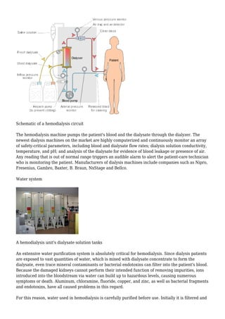 Schematic of a hemodialysis circuit 
The hemodialysis machine pumps the patient's blood and the dialysate through the dialyzer. The 
newest dialysis machines on the market are highly computerized and continuously monitor an array 
of safety-critical parameters, including blood and dialysate flow rates; dialysis solution conductivity, 
temperature, and pH; and analysis of the dialysate for evidence of blood leakage or presence of air. 
Any reading that is out of normal range triggers an audible alarm to alert the patient-care technician 
who is monitoring the patient. Manufacturers of dialysis machines include companies such as Nipro, 
Fresenius, Gambro, Baxter, B. Braun, NxStage and Bellco. 
Water system 
A hemodialysis unit's dialysate solution tanks 
An extensive water purification system is absolutely critical for hemodialysis. Since dialysis patients 
are exposed to vast quantities of water, which is mixed with dialysate concentrate to form the 
dialysate, even trace mineral contaminants or bacterial endotoxins can filter into the patient's blood. 
Because the damaged kidneys cannot perform their intended function of removing impurities, ions 
introduced into the bloodstream via water can build up to hazardous levels, causing numerous 
symptoms or death. Aluminum, chloramine, fluoride, copper, and zinc, as well as bacterial fragments 
and endotoxins, have all caused problems in this regard. 
For this reason, water used in hemodialysis is carefully purified before use. Initially it is filtered and 
 