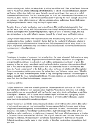 temperature-adjusted and its pH is corrected by adding an acid or base. Then it is softened. Next the 
water is run through a tank containing activated charcoal to adsorb organic contaminants. Primary 
purification is then done by forcing water through a membrane with very tiny pores, a so-called 
reverse osmosis membrane. This lets the water pass, but holds back even very small solutes such as 
electrolytes. Final removal of leftover electrolytes is done by passing the water through a tank with 
ion-exchange resins, which remove any leftover anions or cations and replace them with hydroxyl 
and hydrogen molecules, respectively, leaving ultrapure water. 
Even this degree of water purification may be insufficient. The trend lately is to pass this final 
purified water (after mixing with dialysate concentrate) through a dialyzer membrane. This provides 
another layer of protection by removing impurities, especially those of bacterial origin, that may 
have accumulated in the water after its passage through the original water purification system. 
Once purified water is mixed with dialysate concentrate, its conductivity increases, since water that 
contains charged ions conducts electricity. During dialysis, the conductivity of dialysis solution is 
continuously monitored to ensure that the water and dialysate concentrate are being mixed in the 
proper proportions. Both excessively concentrated dialysis solution and excessively dilute solution 
can cause severe clinical problems. 
Dialyzer 
The dialyzer is the piece of equipment that actually filters the blood. Almost all dialyzers in use today 
are of the hollow-fiber variety. A cylindrical bundle of hollow fibers, whose walls are composed of 
semi-permeable membrane, is anchored at each end into potting compound (a sort of glue). This 
assembly is then put into a clear plastic cylindrical shell with four openings. One opening or blood 
port at each end of the cylinder communicates with each end of the bundle of hollow fibers. This 
forms the "blood compartment" of the dialyzer. Two other ports are cut into the side of the cylinder. 
These communicate with the space around the hollow fibers, the "dialysate compartment." Blood is 
pumped via the blood ports through this bundle of very thin capillary-like tubes, and the dialysate is 
pumped through the space surrounding the fibers. Pressure gradients are applied when necessary to 
move fluid from the blood to the dialysate compartment. 
Membrane and flux 
Dialyzer membranes come with different pore sizes. Those with smaller pore size are called "low-flux" 
and those with larger pore sizes are called "high-flux." Some larger molecules, such as beta-- 
-microglobulin, are not removed at all with low-flux dialyzers; lately, the trend has been to use high-flux 
dialyzers. However, such dialyzers require newer dialysis machines and high-quality dialysis 
solution to control the rate of fluid removal properly and to prevent backflow of dialysis solution 
impurities into the patient through the membrane. 
Dialyzer membranes used to be made primarily of cellulose (derived from cotton linter). The surface 
of such membranes was not very biocompatible, because exposed hydroxyl groups would activate 
complement in the blood passing by the membrane. Therefore, the basic, "unsubstituted" cellulose 
membrane was modified. One change was to cover these hydroxyl groups with acetate groups 
(cellulose acetate); another was to mix in some compounds that would inhibit complement activation 
at the membrane surface (modified cellulose). The original "unsubstituted cellulose" membranes are 
no longer in wide use, whereas cellulose acetate and modified cellulose dialyzers are still used. 
Cellulosic membranes can be made in either low-flux or high-flux configuration, depending on their 
pore size. 
 