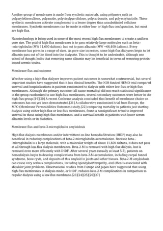 Another group of membranes is made from synthetic materials, using polymers such as 
polyarylethersulfone, polyamide, polyvinylpyrrolidone, polycarbonate, and polyacrylonitrile. These 
synthetic membranes activate complement to a lesser degree than unsubstituted cellulose 
membranes. Synthetic membranes can be made in either low- or high-flux configuration, but most 
are high-flux. 
Nanotechnology is being used in some of the most recent high-flux membranes to create a uniform 
pore size. The goal of high-flux membranes is to pass relatively large molecules such as beta-- 
-microglobulin (MW 11,600 daltons), but not to pass albumin (MW ~66,400 daltons). Every 
membrane has pores in a range of sizes. As pore size increases, some high-flux dialyzers begin to let 
albumin pass out of the blood into the dialysate. This is thought to be undesirable, although one 
school of thought holds that removing some albumin may be beneficial in terms of removing protein-bound 
uremic toxins. 
Membrane flux and outcome 
Whether using a high-flux dialyzer improves patient outcomes is somewhat controversial, but several 
important studies have suggested that it has clinical benefits. The NIH-funded HEMO trial compared 
survival and hospitalizations in patients randomized to dialysis with either low-flux or high-flux 
membranes. Although the primary outcome (all-cause mortality) did not reach statistical significance 
in the group randomized to use high-flux membranes, several secondary outcomes were better in the 
high-flux group.[19][20] A recent Cochrane analysis concluded that benefit of membrane choice on 
outcomes has not yet been demonstrated.[21] A collaborative randomized trial from Europe, the 
MPO (Membrane Permeabilities Outcomes) study,[22] comparing mortality in patients just starting 
dialysis using either high-flux or low-flux membranes, found a nonsignificant trend to improved 
survival in those using high-flux membranes, and a survival benefit in patients with lower serum 
albumin levels or in diabetics. 
Membrane flux and beta-2-microglobulin amyloidosis 
High-flux dialysis membranes and/or intermittent on-line hemodiafiltration (IHDF) may also be 
beneficial in reducing complications of beta-2-microglobulin accumulation. Because beta-- 
-microglobulin is a large molecule, with a molecular weight of about 11,600 daltons, it does not pass 
at all through low-flux dialysis membranes. Beta-2-M is removed with high-flux dialysis, but is 
removed even more efficiently with IHDF. After several years (usually at least 5-7), patients on 
hemodialysis begin to develop complications from beta-2-M accumulation, including carpal tunnel 
syndrome, bone cysts, and deposits of this amyloid in joints and other tissues. Beta-2-M amyloidosis 
can cause very serious complications, including spondyloarthropathy, and often is associated with 
shoulder joint problems. Observational studies from Europe and Japan have suggested that using 
high-flux membranes in dialysis mode, or IHDF, reduces beta-2-M complications in comparison to 
regular dialysis using a low-flux membrane.[23][24][25][26][27] 
 