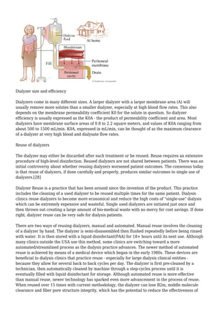 Dialyzer size and efficiency 
Dialyzers come in many different sizes. A larger dialyzer with a larger membrane area (A) will 
usually remove more solutes than a smaller dialyzer, especially at high blood flow rates. This also 
depends on the membrane permeability coefficient K0 for the solute in question. So dialyzer 
efficiency is usually expressed as the K0A - the product of permeability coefficient and area. Most 
dialyzers have membrane surface areas of 0.8 to 2.2 square meters, and values of K0A ranging from 
about 500 to 1500 mL/min. K0A, expressed in mL/min, can be thought of as the maximum clearance 
of a dialyzer at very high blood and dialysate flow rates. 
Reuse of dialyzers 
The dialyzer may either be discarded after each treatment or be reused. Reuse requires an extensive 
procedure of high-level disinfection. Reused dialyzers are not shared between patients. There was an 
initial controversy about whether reusing dialyzers worsened patient outcomes. The consensus today 
is that reuse of dialyzers, if done carefully and properly, produces similar outcomes to single use of 
dialyzers.[28] 
Dialyzer Reuse is a practice that has been around since the invention of the product. This practice 
includes the cleaning of a used dialyzer to be reused multiple times for the same patient. Dialysis 
clinics reuse dialyzers to become more economical and reduce the high costs of "single-use" dialysis 
which can be extremely expensive and wasteful. Single used dialyzers are initiated just once and 
then thrown out creating a large amount of bio-medical waste with no mercy for cost savings. If done 
right, dialyzer reuse can be very safe for dialysis patients. 
There are two ways of reusing dialyzers, manual and automated. Manual reuse involves the cleaning 
of a dialyzer by hand. The dialyzer is semi-disassembled then flushed repeatedly before being rinsed 
with water. It is then stored with a liquid disinfectant(PAA) for 18+ hours until its next use. Although 
many clinics outside the USA use this method, some clinics are switching toward a more 
automated/streamlined process as the dialysis practice advances. The newer method of automated 
reuse is achieved by means of a medical device which began in the early 1980s. These devices are 
beneficial to dialysis clinics that practice reuse - especially for large dialysis clinical entities - 
because they allow for several back to back cycles per day. The dialyzer is first pre-cleaned by a 
technician, then automatically cleaned by machine through a step-cycles process until it is 
eventually filled with liquid disinfectant for storage. Although automated reuse is more effective 
than manual reuse, newer technology has sparked even more advancement in the process of reuse. 
When reused over 15 times with current methodology, the dialyzer can lose B2m, middle molecule 
clearance and fiber pore structure integrity, which has the potential to reduce the effectiveness of 
 