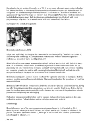 the patient's dialysis session. Currently, as of 2010, newer, more advanced reprocessing technology 
has proven the ability to completely eliminate the manual pre-cleaning process altogether and has 
also proven the potential to regenerate(fully restore) all functions of a dialyzer to levels that are 
approximately equivalent to single-use for more than 40 cycles.[29] As medical reimbursement rates 
begin to fall even more, many dialysis clinics are continuing to operate effectively with reuse 
programs especially since the process is easier and more streamlined than before. 
Nursing care for hemodialysis patients 
Hemodialysis in Germany, 1972 
Adapt from nephrology nursing practice recommendations developed by Canadian Association of 
Nephrology and Technology (CANNT) based on best available evidence and clinical practice 
guidelines, a nephrology nurse should perform:[30] 
Hemodialysis Vascular Access: Assess the fistula/graft and arm before, after each dialysis or every 
shift: the access flow, complications Assess the complication of central venous catheter: the tip 
placement, exit site, complications document and notify appropriate health care provider regarding 
any concerns. educates the patient with appropriate cleaning of fistula/graft and exit site; with 
recognizing and reporting signs and symptoms of infection and complication. 
Hemodialysis adequacy: Assesses patient constantly for signs and symptoms of inadequate dialysis. 
Assesses possible causes of inadequate dialysis. Educates the patient on the importance of receiving 
adequate dialysis. 
Hemodialysis treatment and complications: Performs head to toe physical assessment before, during 
and after hemodialysis regarding complications and access's security. Confirm and deliver dialysis 
prescription after review most update lab results. Address any concerns of the patient and educate 
patient when recognizing the learning gap. 
Medication management and infection control practice: Collaborate with the patient to develop a 
medication regimen. Follow infection control guidelines as per unit protocol. 
Epidemiology 
Hemodialysis was one of the most common procedures performed in U.S. hospitals in 2011, 
occurring in 909,000 stays (a rate of 29 stays per 10,000 population). This was an increase of 68 
percent from 1997, when there were 473,000 stays. It was the fifth most common procedure for 
patients aged 45-64 years.[31] 
See also 
 