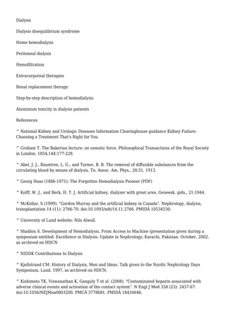 Dialysis 
Dialysis disequilibrium syndrome 
Home hemodialysis 
Peritoneal dialysis 
Hemofiltration 
Extracorporeal therapies 
Renal replacement therapy 
Step-by-step description of hemodialysis 
Aluminium toxicity in dialysis patients 
References 
^ National Kidney and Urologic Diseases Information Clearinghouse guidance Kidney Failure: 
Choosing a Treatment That's Right for You 
^ Graham T. The Bakerian lecture: on osmotic force. Philosophical Transactions of the Royal Society 
in London. 1854;144:177-228. 
^ Abel, J. J., Rountree, L. G., and Turner, B. B. The removal of diffusible substances from the 
circulating blood by means of dialysis. Tn. Assoc. Am. Phys., 28:51, 1913. 
^ Georg Haas (1886-1971): The Forgotten Hemodialysis Pioneer (PDF) 
^ Kolff, W. J., and Berk, H. T. J. Artificial kidney, dialyzer with great area. Geneesk. gids., 21:1944. 
^ McKellar, S (1999). "Gordon Murray and the artificial kidney in Canada". Nephrology, dialysis, 
transplantation 14 (11): 2766-70. doi:10.1093/ndt/14.11.2766. PMIDÂ 10534530. 
^ University of Lund website: Nils Alwall. 
^ Shaldon S. Development of Hemodialysis, From Access to Machine (presentation given during a 
symposium entitled: Excellence in Dialysis: Update in Nephrology; Karachi, Pakistan. October, 2002, 
as archived on HDCN 
^ NIDDK Contributions to Dialysis 
^ Kjellstrand CM. History of Dialysis, Men and Ideas. Talk given to the Nordic Nephrology Days 
Symposium, Lund, 1997, as archived on HDCN. 
^ Kishimoto TK, Viswanathan K, Ganguly T et al. (2008). "Contaminated heparin associated with 
adverse clinical events and activation of the contact system". N Engl J Med 358 (23): 2457-67. 
doi:10.1056/NEJMoa0803200. PMCÂ 3778681. PMIDÂ 18434646. 
 