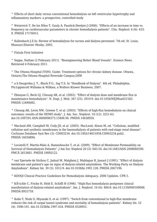 ^ Effects of short daily versus conventional hemodialysis on left ventricular hypertrophy and 
inflammatory markers: a prospective, controlled study 
^ Weinreich T, De los RÃos T, Gauly A, Passlick-Deetjen J (2006). "Effects of an increase in time vs. 
frequency on cardiovascular parameters in chronic hemodialysis patients". Clin. Nephrol. 6 (6): 433- 
9. PMIDÂ 17176915. 
^ Kallenbach J.Z.In: Review of hemodialysis for nurses and dialysis personnel. 7th ed. St. Louis, 
Missouri:Elsevier Mosby; 2005. 
^ Fistula First Initiative 
^ Seppa, Nathan (2 February 2011). "Bioengineering Better Blood Vessels". Science News. 
Retrieved 4 February 2011. 
^ The Ottawa Hospital (TOH). Guide: Treatment options for chronic kidney disease. Ottawa, 
Ontario:The Ottawa Hospital Riverside Campus;2008 
^ a b Daugirdas J. T., Black P.G., Ing T.S. In "Handbook of Dialysis". 4th ed. Philadelphia, 
PA:Lippincott Williams & Wilkins, a Wolters Kluwer Business; 2007. 
^ Eknoyan G, Beck GJ, Cheung AK, et al. (2002). "Effect of dialysis dose and membrane flux in 
maintenance hemodialysis". N. Engl. J. Med. 347 (25): 2010-9. doi:10.1056/NEJMoa021583. 
PMIDÂ 12490682. 
^ Cheung AK, Levin NW, Greene T, et al. (2003). "Effects of high-flux hemodialysis on clinical 
outcomes: results of the HEMO study". J. Am. Soc. Nephrol. 14 (12): 3251-63. 
doi:10.1097/01.ASN.0000096373.13406.94. PMIDÂ 14638924. 
^ Macleod AM, Campbell M, Cody JD, et al. (2005). MacLeod, Alison M, ed. "Cellulose, modified 
cellulose and synthetic membranes in the haemodialysis of patients with end-stage renal disease". 
Cochrane Database Syst Rev (3): CD003234. doi:10.1002/14651858.CD003234.pub2. 
PMIDÂ 16034894. 
^ Locatelli F, Martin-Malo A, Hannedouche T, et al. (2009). "Effect of Membrane Permeability on 
Survival of Hemodialysis Patients". J Am Soc Nephrol 20 (3): 645-54. doi:10.1681/ASN.2008060590. 
PMCÂ 2653681. PMIDÂ 19092122. 
^ van Ypersele de Strihou C, Jadoul M, Malghem J, Maldague B, Jamart J (1991). "Effect of dialysis 
membrane and patient's age on signs of dialysis-related amyloidosis. The Working Party on Dialysis 
Amyloidosis". Kidney Int. 39 (5): 1012-9. doi:10.1038/ki.1991.128. PMIDÂ 2067196. 
^ KDOQI Clinical Practice Guidelines for Hemodialysis Adequacy, 2006 Updates. CPR 5. 
^ KÃ¼chle C, Fricke H, Held E, Schiffl H (1996). "High-flux hemodialysis postpones clinical 
manifestation of dialysis-related amyloidosis". Am. J. Nephrol. 16 (6): 484-8. doi:10.1159/000169048. 
PMIDÂ 8955759. 
^ Koda Y, Nishi S, Miyazaki S, et al. (1997). "Switch from conventional to high-flux membrane 
reduces the risk of carpal tunnel syndrome and mortality of hemodialysis patients". Kidney Int. 52 
(4): 1096-101. doi:10.1038/ki.1997.434. PMIDÂ 9328951. 
 