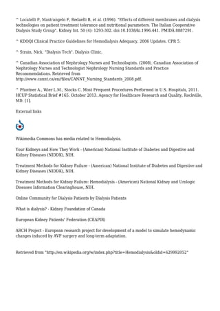 ^ Locatelli F, Mastrangelo F, Redaelli B, et al. (1996). "Effects of different membranes and dialysis 
technologies on patient treatment tolerance and nutritional parameters. The Italian Cooperative 
Dialysis Study Group". Kidney Int. 50 (4): 1293-302. doi:10.1038/ki.1996.441. PMIDÂ 8887291. 
^ KDOQI Clinical Practice Guidelines for Hemodialysis Adequacy, 2006 Updates. CPR 5. 
^ Strain, Nick. "Dialysis Tech". Dialysis Clinic. 
^ Canadian Association of Nephrology Nurses and Technologists. (2008). Canadian Association of 
Nephrology Nurses and Technologist Nephrology Nursing Standards and Practice 
Recommendations. Retrieved from 
http://www.cannt.ca/en//files/CANNT_Nursing_Standards_2008.pdf. 
^ Pfuntner A., Wier L.M., Stocks C. Most Frequent Procedures Performed in U.S. Hospitals, 2011. 
HCUP Statistical Brief #165. October 2013. Agency for Healthcare Research and Quality, Rockville, 
MD. [1]. 
External links 
Wikimedia Commons has media related to Hemodialysis. 
Your Kidneys and How They Work - (American) National Institute of Diabetes and Digestive and 
Kidney Diseases (NIDDK), NIH. 
Treatment Methods for Kidney Failure - (American) National Institute of Diabetes and Digestive and 
Kidney Diseases (NIDDK), NIH. 
Treatment Methods for Kidney Failure: Hemodialysis - (American) National Kidney and Urologic 
Diseases Information Clearinghouse, NIH. 
Online Community for Dialysis Patients by Dialysis Patients 
What is dialysis? - Kidney Foundation of Canada 
European Kidney Patients' Federation (CEAPIR) 
ARCH Project - European research project for development of a model to simulate hemodynamic 
changes induced by AVF surgery and long-term adaptation. 
Retrieved from "http://en.wikipedia.org/w/index.php?title=Hemodialysis&oldid=629992052" 
