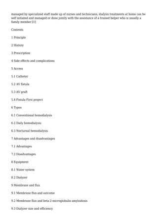 managed by specialized staff made up of nurses and technicians; dialysis treatments at home can be 
self initiated and managed or done jointly with the assistance of a trained helper who is usually a 
family member.[1] 
Contents 
1 Principle 
2 History 
3 Prescription 
4 Side effects and complications 
5 Access 
5.1 Catheter 
5.2 AV fistula 
5.3 AV graft 
5.4 Fistula First project 
6 Types 
6.1 Conventional hemodialysis 
6.2 Daily hemodialysis 
6.3 Nocturnal hemodialysis 
7 Advantages and disadvantages 
7.1 Advantages 
7.2 Disadvantages 
8 Equipment 
8.1 Water system 
8.2 Dialyzer 
9 Membrane and flux 
9.1 Membrane flux and outcome 
9.2 Membrane flux and beta-2-microglobulin amyloidosis 
9.3 Dialyzer size and efficiency 
 