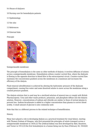 9.4 Reuse of dialyzers 
10 Nursing care for hemodialysis patients 
11 Epidemiology 
12 See also 
13 References 
14 External links 
Principle 
Semipermeable membrane 
The principle of hemodialysis is the same as other methods of dialysis; it involves diffusion of solutes 
across a semipermeable membrane. Hemodialysis utilizes counter current flow, where the dialysate 
is flowing in the opposite direction to blood flow in the extracorporeal circuit. Counter-current flow 
maintains the concentration gradient across the membrane at a maximum and increases the 
efficiency of the dialysis. 
Fluid removal (ultrafiltration) is achieved by altering the hydrostatic pressure of the dialysate 
compartment, causing free water and some dissolved solutes to move across the membrane along a 
created pressure gradient. 
The dialysis solution that is used may be a sterilized solution of mineral ions or comply with British 
Pharmacopoeia. Urea and other waste products, potassium, and phosphate diffuse into the dialysis 
solution. However, concentrations of sodium and chloride are similar to those of normal plasma to 
prevent loss. Sodium bicarbonate is added in a higher concentration than plasma to correct blood 
acidity. A small amount of glucose is also commonly used. 
Note that this is a different process to the related technique of hemofiltration. 
History 
Many have played a role in developing dialysis as a practical treatment for renal failure, starting 
with Thomas Graham of Glasgow, who first presented the principles of solute transport across a 
semipermeable membrane in 1854.[2] The artificial kidney was first developed by Abel, Rountree, 
and Turner in 1913,[3] the first hemodialysis in a human being was by Hass (February 28, 1924)[4] 
 