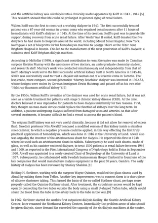 and the artificial kidney was developed into a clinically useful apparatus by Kolff in 1943 - 1945.[5] 
This research showed that life could be prolonged in patients dying of renal failure. 
Willem Kolff was the first to construct a working dialyzer in 1943. The first successfully treated 
patient was a 67-year-old woman in uremic coma who regained consciousness after 11 hours of 
hemodialysis with Kolff's dialyzer in 1945. At the time of its creation, Kolff's goal was to provide life 
support during recovery from acute renal failure. After World War II ended, Kolff donated the five 
dialyzers he had made to hospitals around the world, including Mount Sinai Hospital, New York. 
Kolff gave a set of blueprints for his hemodialysis machine to George Thorn at the Peter Bent 
Brigham Hospital in Boston. This led to the manufacture of the next generation of Kolff's dialyzer, a 
stainless steel Kolff-Brigham dialysis machine. 
According to McKellar (1999), a significant contribution to renal therapies was made by Canadian 
surgeon Gordon Murray with the assistance of two doctors, an undergraduate chemistry student, 
and research staff. Murray's work was conducted simultaneously and independently from that of 
Kolff. Murray's work led to the first successful artificial kidney built in North America in 1945-46, 
which was successfully used to treat a 26-year-old woman out of a uraemic coma in Toronto. The 
less-crude, more compact, second-generation "Murray-Roschlau" dialyser was invented in 1952-53, 
whose designs were stolen by German immigrant Erwin Halstrup, and passed off as his own (the 
"Halstrup-Baumann artificial kidney").[6] 
By the 1950s, Willem Kolff's invention of the dialyzer was used for acute renal failure, but it was not 
seen as a viable treatment for patients with stage 5 chronic kidney disease (CKD). At the time, 
doctors believed it was impossible for patients to have dialysis indefinitely for two reasons. First, 
they thought no man-made device could replace the function of kidneys over the long term. In 
addition, a patient undergoing dialysis suffered from damaged veins and arteries, so that after 
several treatments, it became difficult to find a vessel to access the patient's blood. 
The original Kolff kidney was not very useful clinically, because it did not allow for removal of excess 
fluid. Swedish professor Nils Alwall[7] encased a modified version of this kidney inside a stainless 
steel canister, to which a negative pressure could be applied, in this way effecting the first truly 
practical application of hemodialysis, which was done in 1946 at the University of Lund. Alwall also 
was arguably the inventor of the arteriovenous shunt for dialysis. He reported this first in 1948 
where he used such an arteriovenous shunt in rabbits. Subsequently he used such shunts, made of 
glass, as well as his canister-enclosed dialyzer, to treat 1500 patients in renal failure between 1946 
and 1960, as reported to the First International Congress of Nephrology held in Evian in September 
1960. Alwall was appointed to a newly created Chair of Nephrology at the University of Lund in 
1957. Subsequently, he collaborated with Swedish businessman Holger Crafoord to found one of the 
key companies that would manufacture dialysis equipment in the past 50 years, Gambro. The early 
history of dialysis has been reviewed by Stanley Shaldon.[8] 
Belding H. Scribner, working with the surgeon Wayne Quinton, modified the glass shunts used by 
Alwall by making them from Teflon. Another key improvement was to connect them to a short piece 
of silicone elastomer tubing. This formed the basis of the so-called Scribner shunt, perhaps more 
properly called the Quinton-Scribner shunt. After treatment, the circulatory access would be kept 
open by connecting the two tubes outside the body using a small U-shaped Teflon tube, which would 
shunt the blood from the tube in the artery back to the tube in the vein.[9] 
In 1962, Scribner started the world's first outpatient dialysis facility, the Seattle Artificial Kidney 
Center, later renamed the Northwest Kidney Centers. Immediately the problem arose of who should 
be given dialysis, since demand far exceeded the capacity of the six dialysis machines at the center. 
 