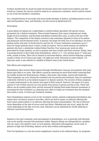 Scribner decided that he would not make the decision about who would receive dialysis and who 
would not. Instead, the choices would be made by an anonymous committee, which could be viewed 
as one of the first bioethics committees. 
For a detailed history of successful and unsuccessful attempts at dialysis, including pioneers such as 
Abel and Roundtree, Haas, and Necheles, see this review by Kjellstrand.[10] 
Prescription 
A prescription for dialysis by a nephrologist (a medical kidney specialist) will specify various 
parameters for a dialysis treatment. These include frequency (how many treatments per week), 
length of each treatment, and the blood and dialysis solution flow rates, as well as the size of the 
dialyzer. The composition of the dialysis solution is also sometimes adjusted in terms of its sodium 
and potassium and bicarbonate levels. In general, the larger the body size of an individual, the more 
dialysis he/she will need. In North America and the UK, 3-4 hour treatments (sometimes up to 5 
hours for larger patients) given 3 times a week are typical. Twice-a-week sessions are limited to 
patients who have a substantial residual kidney function. Four sessions per week are often 
prescribed for larger patients, as well as patients who have trouble with fluid overload. Finally, there 
is growing interest in short daily home hemodialysis, which is 1.5 - 4 hr sessions given 5-7 times per 
week, usually at home. There also is interest in nocturnal dialysis, which involves dialyzing a patient, 
usually at home, for 8-10 hours per night, 3-6 nights per week. Nocturnal in-center dialysis, 3-4 
times per week, is also offered at a handful of dialysis units in the United States. 
Side effects and complications 
Hemodialysis often involves fluid removal (through ultrafiltration), because most patients with renal 
failure pass little or no urine. Side effects caused by removing too much fluid and/or removing fluid 
too rapidly include low blood pressure, fatigue, chest pains, leg-cramps, nausea and headaches. 
These symptoms can occur during the treatment and can persist post treatment; they are sometimes 
collectively referred to as the dialysis hangover or dialysis washout. The severity of these symptoms 
is usually proportionate to the amount and speed of fluid removal. However, the impact of a given 
amount or rate of fluid removal can vary greatly from person to person and day to day. These side 
effects can be avoided and/or their severity lessened by limiting fluid intake between treatments or 
increasing the dose of dialysis e.g. dialyzing more often or longer per treatment than the standard 
three times a week, 3-4 hours per treatment schedule. 
Since hemodialysis requires access to the circulatory system, patients undergoing hemodialysis may 
expose their circulatory system to microbes, which can lead to sepsis, an infection affecting the 
heart valves (endocarditis) or an infection affecting the bones (osteomyelitis). The risk of infection 
varies depending on the type of access used (see below). Bleeding may also occur, again the risk 
varies depending on the type of access used. Infections can be minimized by strictly adhering to 
infection control best practices. 
Heparin is the most commonly used anticoagulant in hemodialysis, as it is generally well tolerated 
and can be quickly reversed with protamine sulfate. Heparin allergy can infrequently be a problem 
and can cause a low platelet count. In such patients, alternative anticoagulants can be used. In 
patients at high risk of bleeding, dialysis can be done without anticoagulation. 
First Use Syndrome is a rare but severe anaphylactic reaction to the artificial kidney. Its symptoms 
 