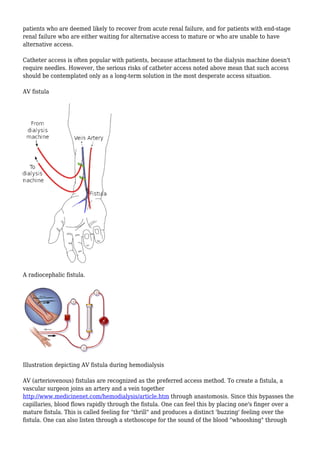 patients who are deemed likely to recover from acute renal failure, and for patients with end-stage 
renal failure who are either waiting for alternative access to mature or who are unable to have 
alternative access. 
Catheter access is often popular with patients, because attachment to the dialysis machine doesn't 
require needles. However, the serious risks of catheter access noted above mean that such access 
should be contemplated only as a long-term solution in the most desperate access situation. 
AV fistula 
A radiocephalic fistula. 
Illustration depicting AV fistula during hemodialysis 
AV (arteriovenous) fistulas are recognized as the preferred access method. To create a fistula, a 
vascular surgeon joins an artery and a vein together 
http://www.medicinenet.com/hemodialysis/article.htm through anastomosis. Since this bypasses the 
capillaries, blood flows rapidly through the fistula. One can feel this by placing one's finger over a 
mature fistula. This is called feeling for "thrill" and produces a distinct 'buzzing' feeling over the 
fistula. One can also listen through a stethoscope for the sound of the blood "whooshing" through 
 