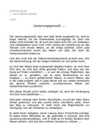 GOTTES WORT
... durch Bertha Dudde
1414
Läuterungsprozeß ....
Der Läuterungsprozeß, dem eine jede Seele ausgesetzt ist, wird so
lange währen, bis der Erdenwandel zurückgelegt ist, denn ehe
dieser nicht beendet ist, ist auch die Seele nicht frei von Schlacken
und infolgedessen auch noch nicht würdig der Annäherung an das
höchste und reinste Wesen, an die ewige Gottheit. Denn jede
Unvollkommenheit trennt das Wesen von Gott, Der doch die
Vollkommenheit Selbst ist.
Und also muß erst der Vollkommenheitszustand erreicht sein, ehe
die Verschmelzung mit der ewigen Gottheit vor sich gehen kann,
es muß das Wesen jede Unlauterkeit abgetan haben, es muß ohne
Fehl sein, es muß sich völlig gereinigt haben, und dazu war der
Gang auf Erden unerläßlich .... er war die einzige Möglichkeit, das
Wesen so zu gestalten, wie es seine Bestimmung ist seit
Ewigkeit .... zu einem gottähnlichen Wesen, zu einem Wesen, das
in der Liebe aufgeht, das in Liebe dienet und nun wieder seinerseits
die gleiche Mission ausführt, unvollkommene Wesen der
Vollkommenheit zuzuführen.
Ehe dieser Prozeß nicht restlos vollzogen ist, kann die Vereinigung
mit Gott nicht stattfinden ....
Gott aber verlangt nach Seinen Geschöpfen, es will der Vater Seine
Kinder gewinnen, und also suchet Seine unendliche Liebe, ihnen
den Weg zu verkürzen. Er stellt ihnen alle Möglichkeiten zur
Verfügung, sich der Schlacken zu entledigen,
Er stellt ihnen Aufgaben, deren Lösung ihnen Fortschritte einträgt,
Er bietet ihnen Hilfsmittel an, die gleichfalls in kürzerer Zeit eine
Läuterung bewerkstelligen, und Er stellt es im letzten Stadium dem
Wesen anheim, sich aus dem unfreien Zustand zu erlösen ....
 