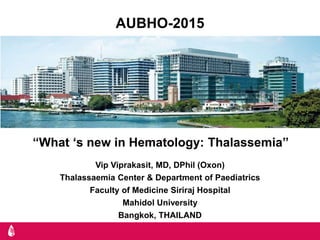 AUBHO-2015
Vip Viprakasit, MD, DPhil (Oxon)
Thalassaemia Center & Department of Paediatrics
Faculty of Medicine Siriraj Hospital
Mahidol University
Bangkok, THAILAND
“What ‘s new in Hematology: Thalassemia”
 