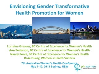 Envisioning Gender Transformative 
Health Promotion for Women 
Lorraine Greaves, BC Centre of Excellence for Women’s Health 
Ann Pederson, BC Centre of Excellence for Women’s Health 
Nancy Poole, BC Centre of Excellence for Women’s Health 
Rose Durey, Women’s Health Victoria 
7th Australian Women’s Health Conference 
May 7-10, 2013 Sydney, NSW 
 