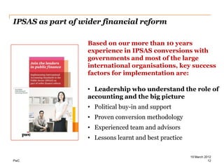 IPSAS as part of wider financial reform

                  Based on our more than 10 years
                  experience in IPSAS conversions with
                  governments and most of the large
                  international organisations, key success
                  factors for implementation are:

                  • Leadership who understand the role of
                  accounting and the big picture
                  • Political buy-in and support
                  • Proven conversion methodology
                  • Experienced team and advisors
                  • Lessons learnt and best practice

                                                       19 March 2012
PwC                                                               12
 