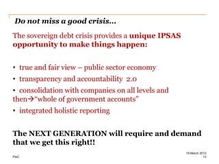 Do not miss a good crisis...
The sovereign debt crisis provides a unique IPSAS
opportunity to make things happen:


• true and fair view – public sector economy
• transparency and accountability 2.0
• consolidation with companies on all levels and
then“whole of government accounts”
• integrated holistic reporting


The NEXT GENERATION will require and demand
that we get this right!!
                                                    19 March 2012
PwC                                                            13
 