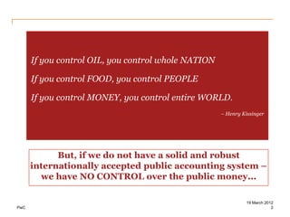 If you control OIL, you control whole NATION

      If you control FOOD, you control PEOPLE

      If you control MONEY, you control entire WORLD.
                                                     – Henry Kissinger




            But, if we do not have a solid and robust
      internationally accepted public accounting system –
        we have NO CONTROL over the public money...

                                                               19 March 2012
PwC                                                                        2
 
